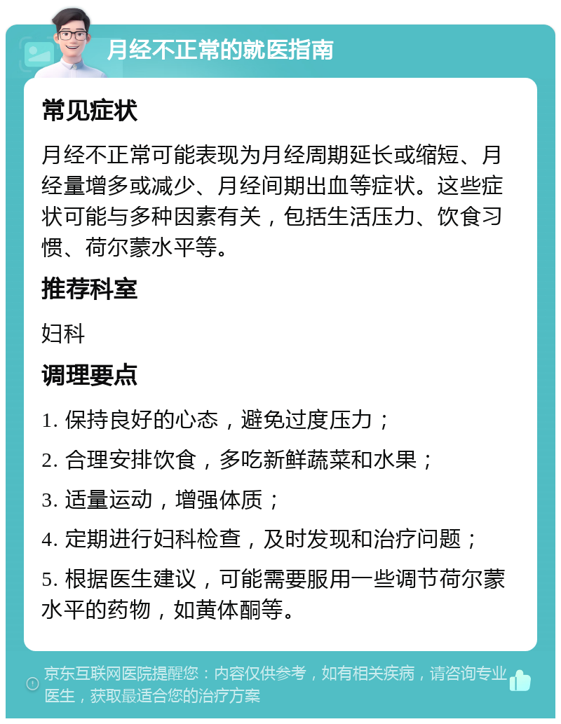 月经不正常的就医指南 常见症状 月经不正常可能表现为月经周期延长或缩短、月经量增多或减少、月经间期出血等症状。这些症状可能与多种因素有关，包括生活压力、饮食习惯、荷尔蒙水平等。 推荐科室 妇科 调理要点 1. 保持良好的心态，避免过度压力； 2. 合理安排饮食，多吃新鲜蔬菜和水果； 3. 适量运动，增强体质； 4. 定期进行妇科检查，及时发现和治疗问题； 5. 根据医生建议，可能需要服用一些调节荷尔蒙水平的药物，如黄体酮等。