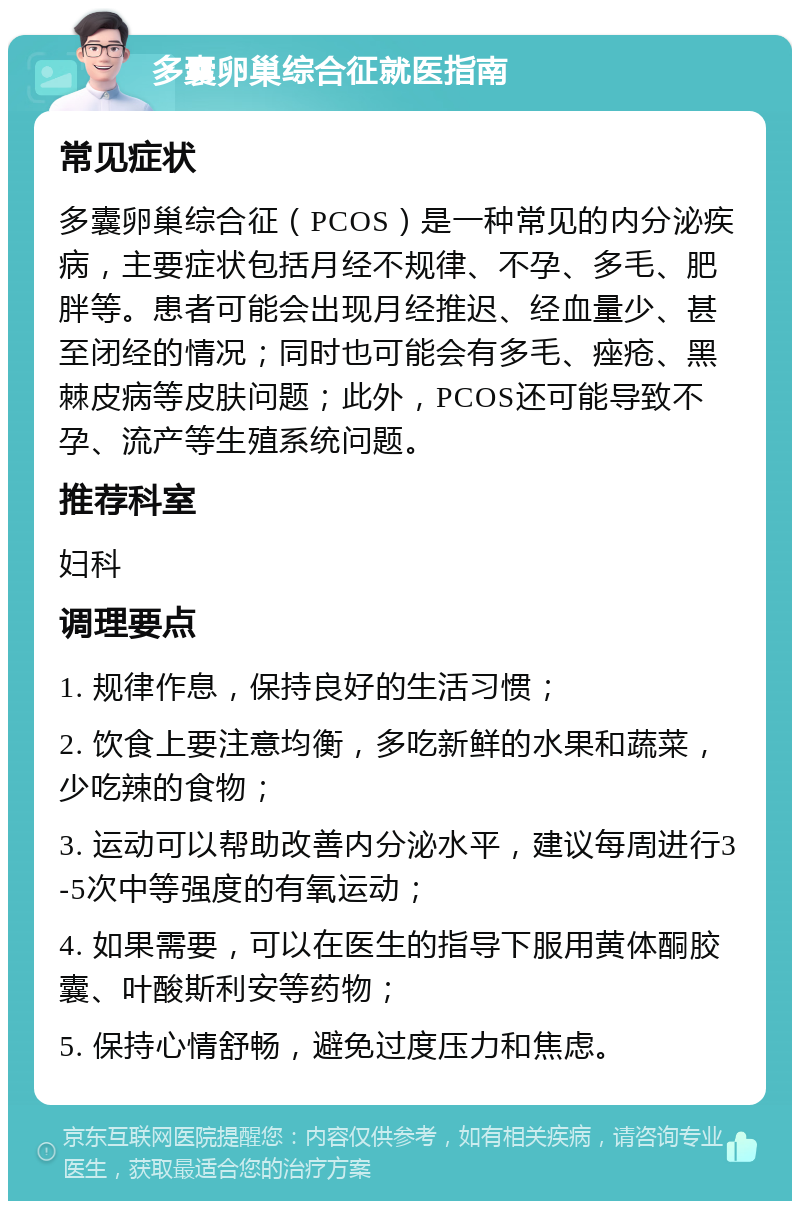 多囊卵巢综合征就医指南 常见症状 多囊卵巢综合征（PCOS）是一种常见的内分泌疾病，主要症状包括月经不规律、不孕、多毛、肥胖等。患者可能会出现月经推迟、经血量少、甚至闭经的情况；同时也可能会有多毛、痤疮、黑棘皮病等皮肤问题；此外，PCOS还可能导致不孕、流产等生殖系统问题。 推荐科室 妇科 调理要点 1. 规律作息，保持良好的生活习惯； 2. 饮食上要注意均衡，多吃新鲜的水果和蔬菜，少吃辣的食物； 3. 运动可以帮助改善内分泌水平，建议每周进行3-5次中等强度的有氧运动； 4. 如果需要，可以在医生的指导下服用黄体酮胶囊、叶酸斯利安等药物； 5. 保持心情舒畅，避免过度压力和焦虑。