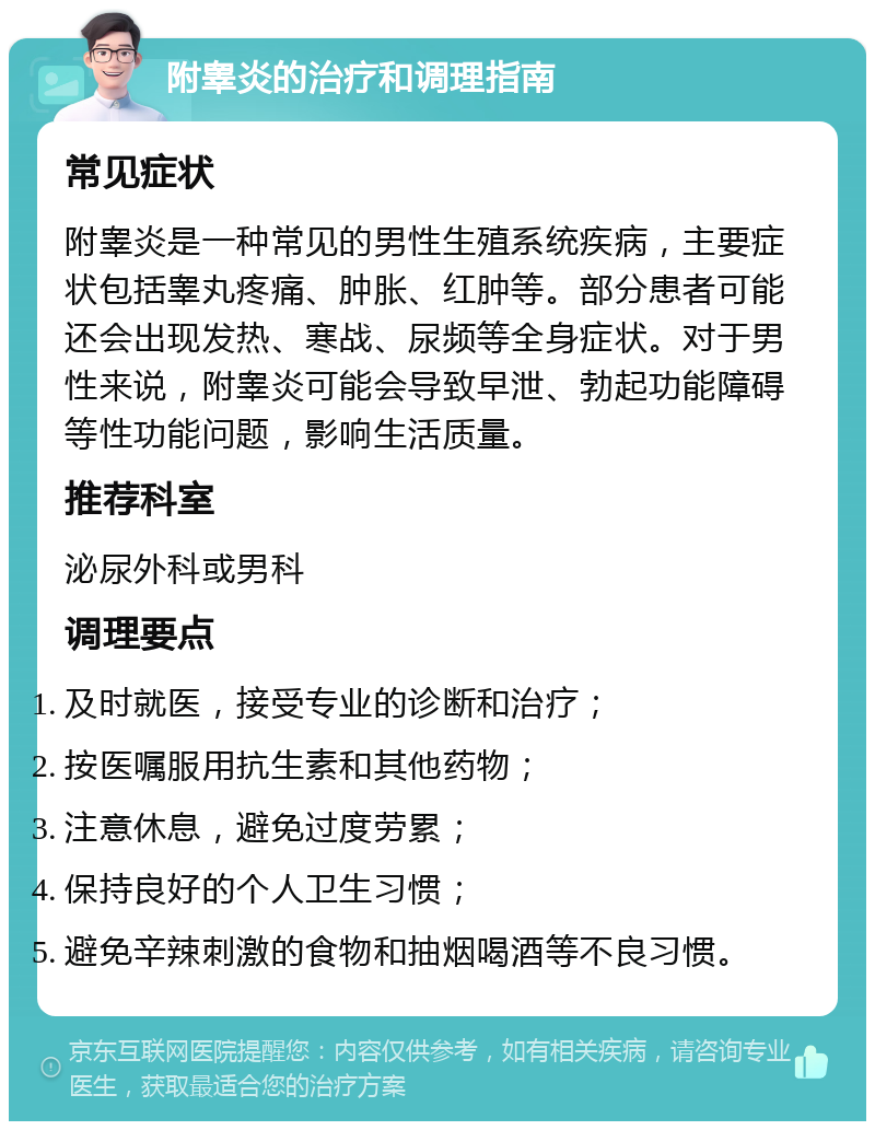 附睾炎的治疗和调理指南 常见症状 附睾炎是一种常见的男性生殖系统疾病，主要症状包括睾丸疼痛、肿胀、红肿等。部分患者可能还会出现发热、寒战、尿频等全身症状。对于男性来说，附睾炎可能会导致早泄、勃起功能障碍等性功能问题，影响生活质量。 推荐科室 泌尿外科或男科 调理要点 及时就医，接受专业的诊断和治疗； 按医嘱服用抗生素和其他药物； 注意休息，避免过度劳累； 保持良好的个人卫生习惯； 避免辛辣刺激的食物和抽烟喝酒等不良习惯。