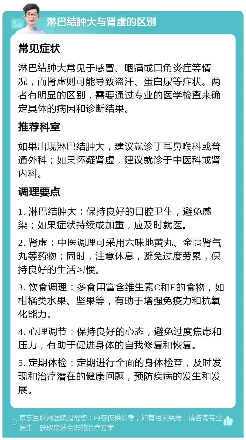 淋巴结肿大与肾虚的区别 常见症状 淋巴结肿大常见于感冒、咽痛或口角炎症等情况，而肾虚则可能导致盗汗、蛋白尿等症状。两者有明显的区别，需要通过专业的医学检查来确定具体的病因和诊断结果。 推荐科室 如果出现淋巴结肿大，建议就诊于耳鼻喉科或普通外科；如果怀疑肾虚，建议就诊于中医科或肾内科。 调理要点 1. 淋巴结肿大：保持良好的口腔卫生，避免感染；如果症状持续或加重，应及时就医。 2. 肾虚：中医调理可采用六味地黄丸、金匮肾气丸等药物；同时，注意休息，避免过度劳累，保持良好的生活习惯。 3. 饮食调理：多食用富含维生素C和E的食物，如柑橘类水果、坚果等，有助于增强免疫力和抗氧化能力。 4. 心理调节：保持良好的心态，避免过度焦虑和压力，有助于促进身体的自我修复和恢复。 5. 定期体检：定期进行全面的身体检查，及时发现和治疗潜在的健康问题，预防疾病的发生和发展。