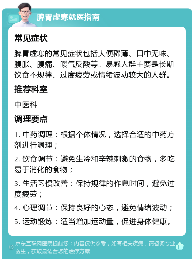 脾胃虚寒就医指南 常见症状 脾胃虚寒的常见症状包括大便稀薄、口中无味、腹胀、腹痛、嗳气反酸等。易感人群主要是长期饮食不规律、过度疲劳或情绪波动较大的人群。 推荐科室 中医科 调理要点 1. 中药调理：根据个体情况，选择合适的中药方剂进行调理； 2. 饮食调节：避免生冷和辛辣刺激的食物，多吃易于消化的食物； 3. 生活习惯改善：保持规律的作息时间，避免过度疲劳； 4. 心理调节：保持良好的心态，避免情绪波动； 5. 运动锻炼：适当增加运动量，促进身体健康。