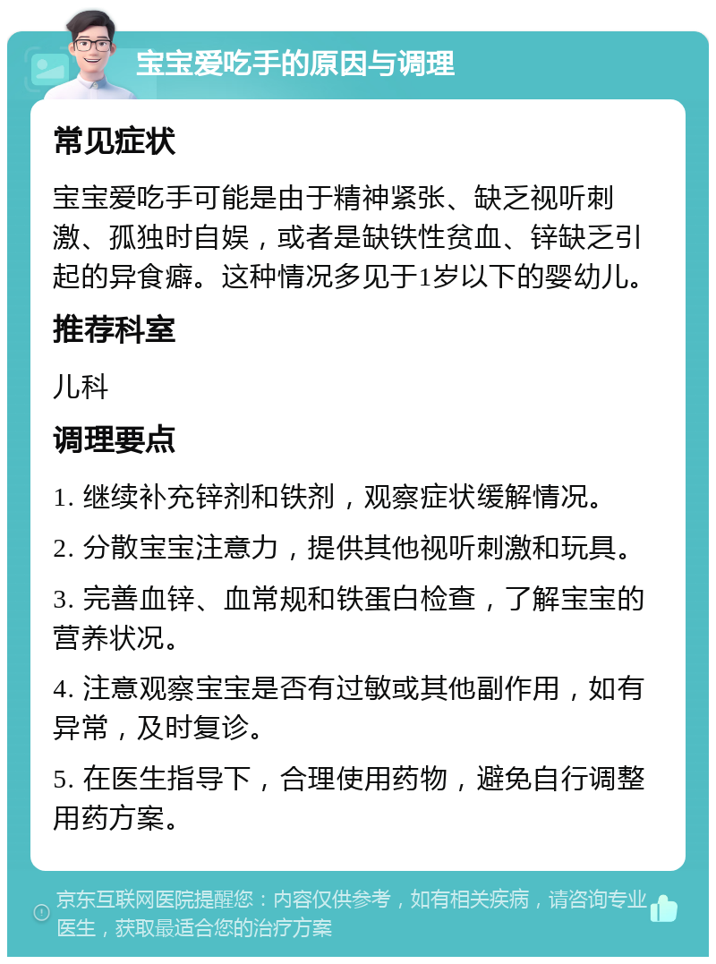 宝宝爱吃手的原因与调理 常见症状 宝宝爱吃手可能是由于精神紧张、缺乏视听刺激、孤独时自娱，或者是缺铁性贫血、锌缺乏引起的异食癖。这种情况多见于1岁以下的婴幼儿。 推荐科室 儿科 调理要点 1. 继续补充锌剂和铁剂，观察症状缓解情况。 2. 分散宝宝注意力，提供其他视听刺激和玩具。 3. 完善血锌、血常规和铁蛋白检查，了解宝宝的营养状况。 4. 注意观察宝宝是否有过敏或其他副作用，如有异常，及时复诊。 5. 在医生指导下，合理使用药物，避免自行调整用药方案。