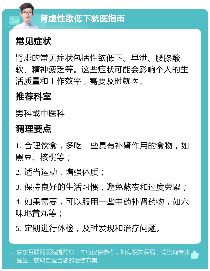 肾虚性欲低下就医指南 常见症状 肾虚的常见症状包括性欲低下、早泄、腰膝酸软、精神疲乏等。这些症状可能会影响个人的生活质量和工作效率，需要及时就医。 推荐科室 男科或中医科 调理要点 1. 合理饮食，多吃一些具有补肾作用的食物，如黑豆、核桃等； 2. 适当运动，增强体质； 3. 保持良好的生活习惯，避免熬夜和过度劳累； 4. 如果需要，可以服用一些中药补肾药物，如六味地黄丸等； 5. 定期进行体检，及时发现和治疗问题。