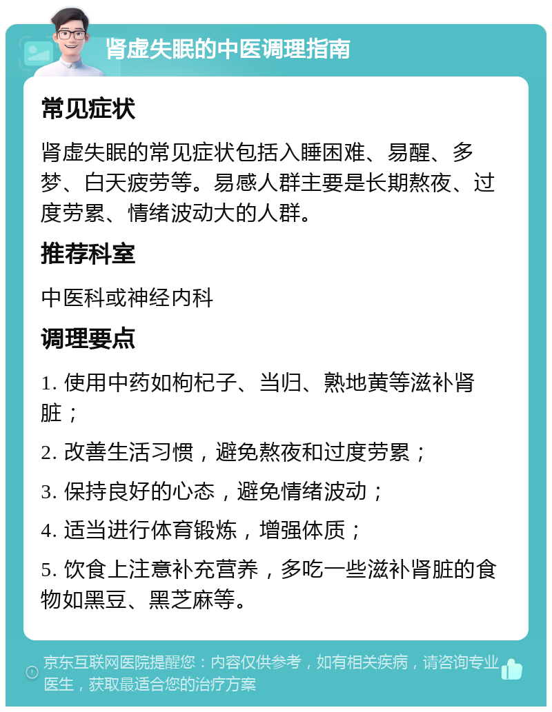 肾虚失眠的中医调理指南 常见症状 肾虚失眠的常见症状包括入睡困难、易醒、多梦、白天疲劳等。易感人群主要是长期熬夜、过度劳累、情绪波动大的人群。 推荐科室 中医科或神经内科 调理要点 1. 使用中药如枸杞子、当归、熟地黄等滋补肾脏； 2. 改善生活习惯，避免熬夜和过度劳累； 3. 保持良好的心态，避免情绪波动； 4. 适当进行体育锻炼，增强体质； 5. 饮食上注意补充营养，多吃一些滋补肾脏的食物如黑豆、黑芝麻等。