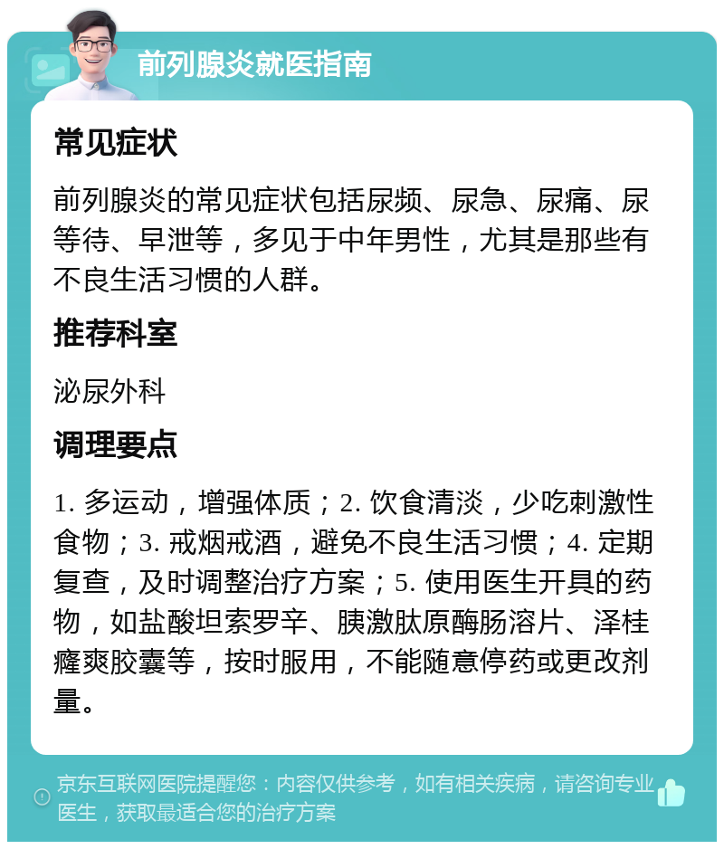 前列腺炎就医指南 常见症状 前列腺炎的常见症状包括尿频、尿急、尿痛、尿等待、早泄等，多见于中年男性，尤其是那些有不良生活习惯的人群。 推荐科室 泌尿外科 调理要点 1. 多运动，增强体质；2. 饮食清淡，少吃刺激性食物；3. 戒烟戒酒，避免不良生活习惯；4. 定期复查，及时调整治疗方案；5. 使用医生开具的药物，如盐酸坦索罗辛、胰激肽原酶肠溶片、泽桂癃爽胶囊等，按时服用，不能随意停药或更改剂量。