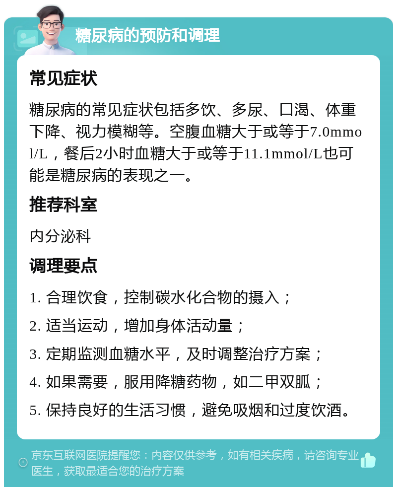 糖尿病的预防和调理 常见症状 糖尿病的常见症状包括多饮、多尿、口渴、体重下降、视力模糊等。空腹血糖大于或等于7.0mmol/L，餐后2小时血糖大于或等于11.1mmol/L也可能是糖尿病的表现之一。 推荐科室 内分泌科 调理要点 1. 合理饮食，控制碳水化合物的摄入； 2. 适当运动，增加身体活动量； 3. 定期监测血糖水平，及时调整治疗方案； 4. 如果需要，服用降糖药物，如二甲双胍； 5. 保持良好的生活习惯，避免吸烟和过度饮酒。