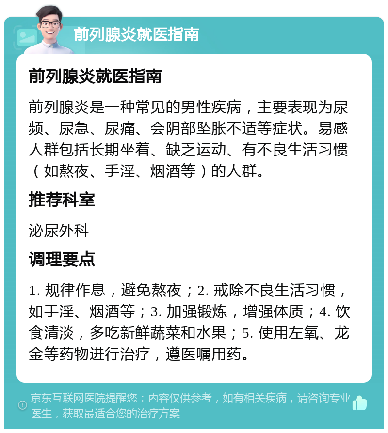 前列腺炎就医指南 前列腺炎就医指南 前列腺炎是一种常见的男性疾病，主要表现为尿频、尿急、尿痛、会阴部坠胀不适等症状。易感人群包括长期坐着、缺乏运动、有不良生活习惯（如熬夜、手淫、烟酒等）的人群。 推荐科室 泌尿外科 调理要点 1. 规律作息，避免熬夜；2. 戒除不良生活习惯，如手淫、烟酒等；3. 加强锻炼，增强体质；4. 饮食清淡，多吃新鲜蔬菜和水果；5. 使用左氧、龙金等药物进行治疗，遵医嘱用药。