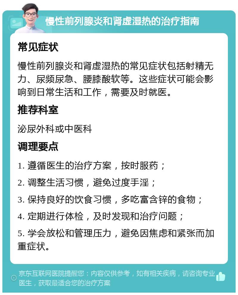 慢性前列腺炎和肾虚湿热的治疗指南 常见症状 慢性前列腺炎和肾虚湿热的常见症状包括射精无力、尿频尿急、腰膝酸软等。这些症状可能会影响到日常生活和工作，需要及时就医。 推荐科室 泌尿外科或中医科 调理要点 1. 遵循医生的治疗方案，按时服药； 2. 调整生活习惯，避免过度手淫； 3. 保持良好的饮食习惯，多吃富含锌的食物； 4. 定期进行体检，及时发现和治疗问题； 5. 学会放松和管理压力，避免因焦虑和紧张而加重症状。