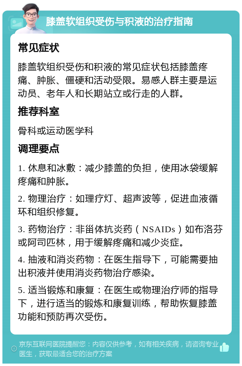 膝盖软组织受伤与积液的治疗指南 常见症状 膝盖软组织受伤和积液的常见症状包括膝盖疼痛、肿胀、僵硬和活动受限。易感人群主要是运动员、老年人和长期站立或行走的人群。 推荐科室 骨科或运动医学科 调理要点 1. 休息和冰敷：减少膝盖的负担，使用冰袋缓解疼痛和肿胀。 2. 物理治疗：如理疗灯、超声波等，促进血液循环和组织修复。 3. 药物治疗：非甾体抗炎药（NSAIDs）如布洛芬或阿司匹林，用于缓解疼痛和减少炎症。 4. 抽液和消炎药物：在医生指导下，可能需要抽出积液并使用消炎药物治疗感染。 5. 适当锻炼和康复：在医生或物理治疗师的指导下，进行适当的锻炼和康复训练，帮助恢复膝盖功能和预防再次受伤。