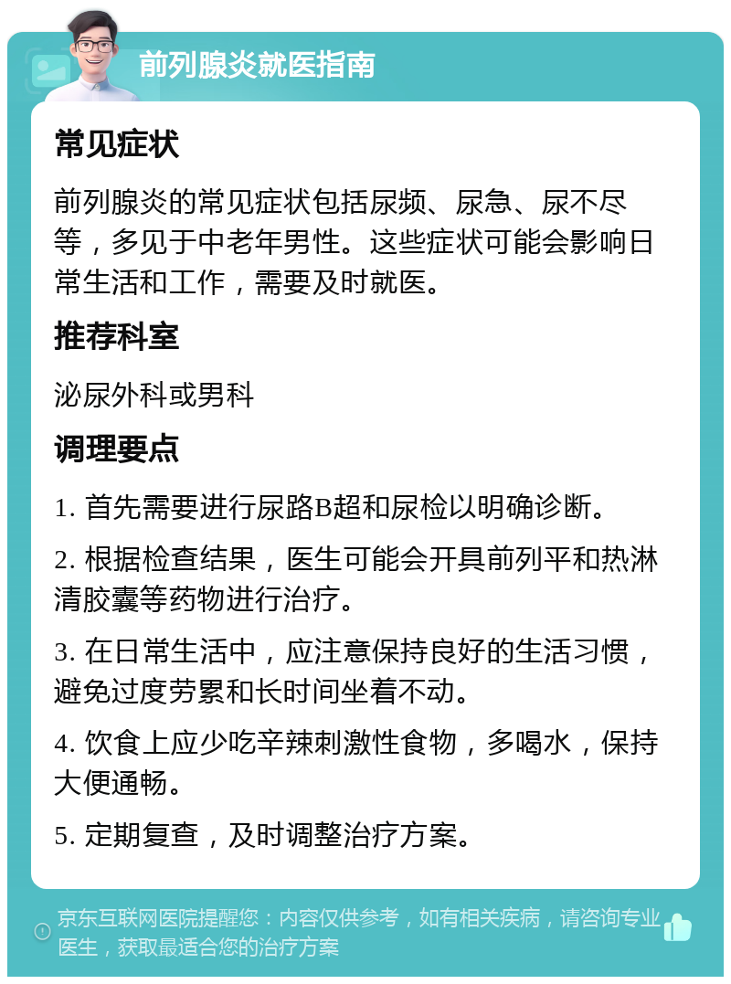 前列腺炎就医指南 常见症状 前列腺炎的常见症状包括尿频、尿急、尿不尽等，多见于中老年男性。这些症状可能会影响日常生活和工作，需要及时就医。 推荐科室 泌尿外科或男科 调理要点 1. 首先需要进行尿路B超和尿检以明确诊断。 2. 根据检查结果，医生可能会开具前列平和热淋清胶囊等药物进行治疗。 3. 在日常生活中，应注意保持良好的生活习惯，避免过度劳累和长时间坐着不动。 4. 饮食上应少吃辛辣刺激性食物，多喝水，保持大便通畅。 5. 定期复查，及时调整治疗方案。