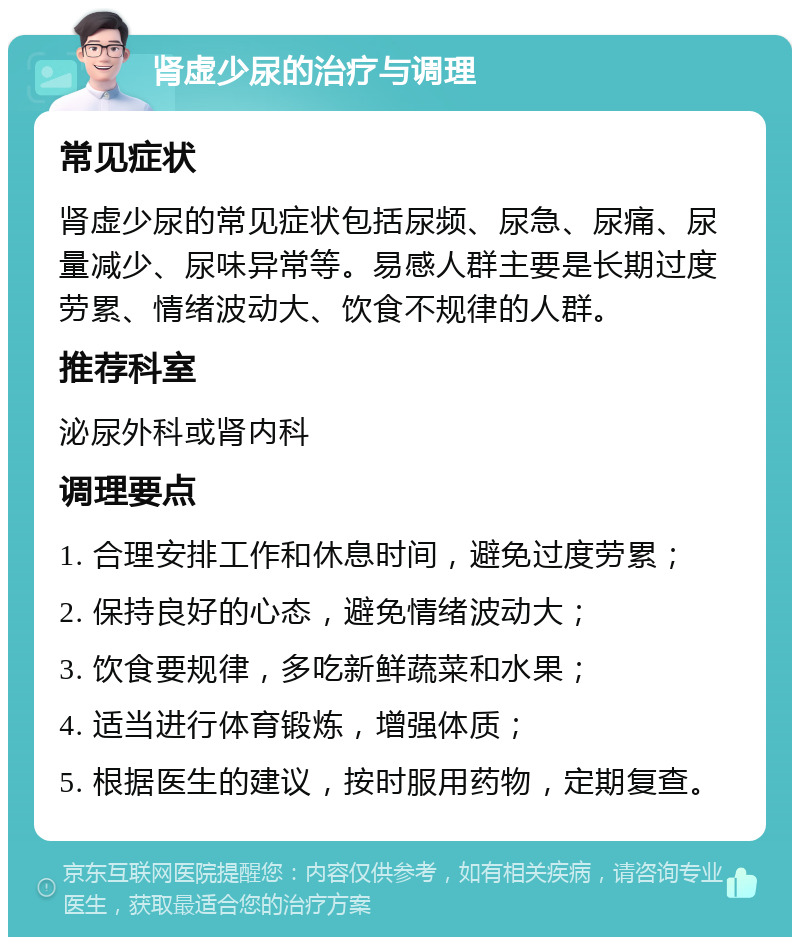 肾虚少尿的治疗与调理 常见症状 肾虚少尿的常见症状包括尿频、尿急、尿痛、尿量减少、尿味异常等。易感人群主要是长期过度劳累、情绪波动大、饮食不规律的人群。 推荐科室 泌尿外科或肾内科 调理要点 1. 合理安排工作和休息时间，避免过度劳累； 2. 保持良好的心态，避免情绪波动大； 3. 饮食要规律，多吃新鲜蔬菜和水果； 4. 适当进行体育锻炼，增强体质； 5. 根据医生的建议，按时服用药物，定期复查。