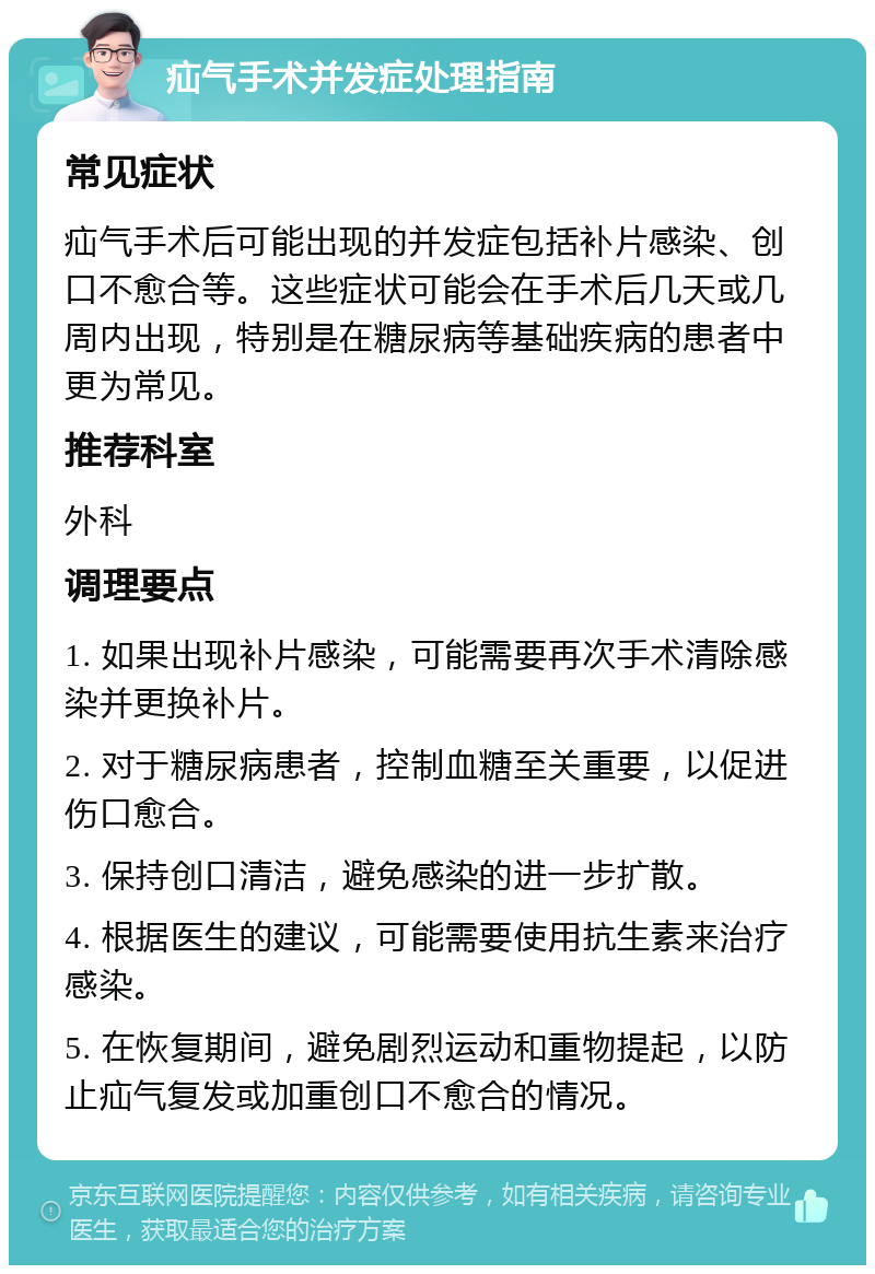 疝气手术并发症处理指南 常见症状 疝气手术后可能出现的并发症包括补片感染、创口不愈合等。这些症状可能会在手术后几天或几周内出现，特别是在糖尿病等基础疾病的患者中更为常见。 推荐科室 外科 调理要点 1. 如果出现补片感染，可能需要再次手术清除感染并更换补片。 2. 对于糖尿病患者，控制血糖至关重要，以促进伤口愈合。 3. 保持创口清洁，避免感染的进一步扩散。 4. 根据医生的建议，可能需要使用抗生素来治疗感染。 5. 在恢复期间，避免剧烈运动和重物提起，以防止疝气复发或加重创口不愈合的情况。