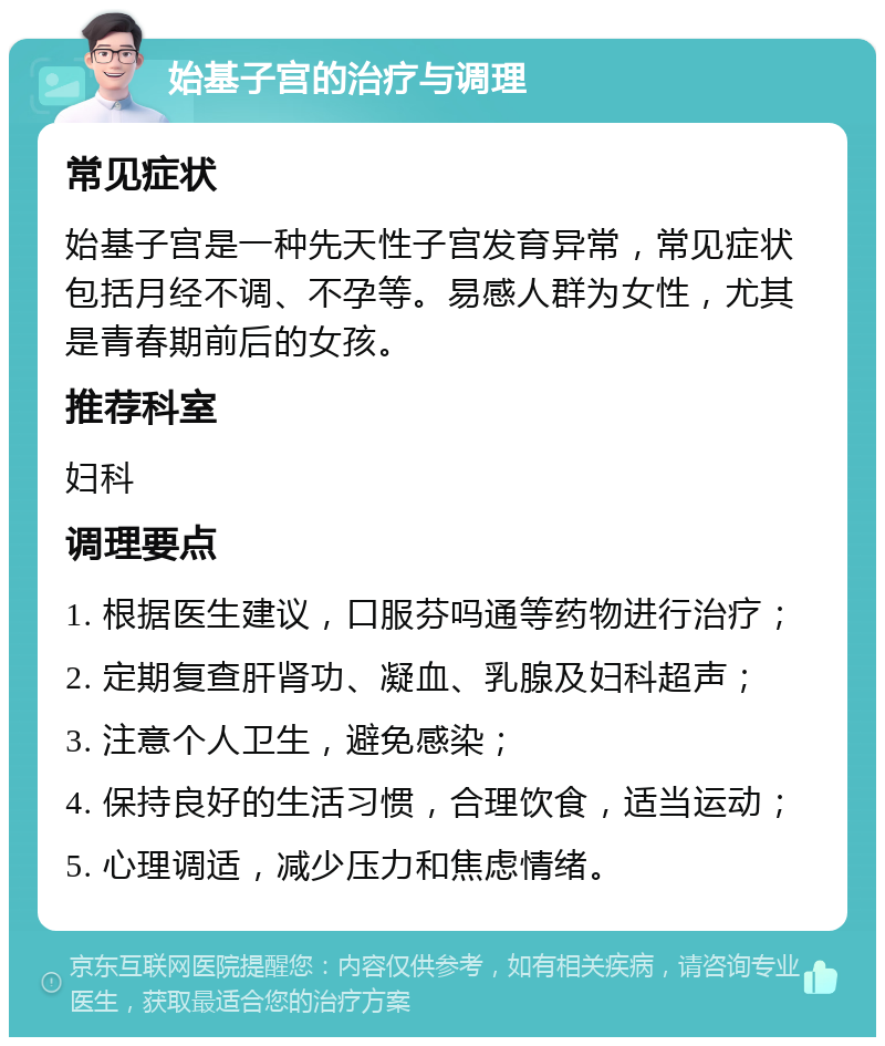 始基子宫的治疗与调理 常见症状 始基子宫是一种先天性子宫发育异常，常见症状包括月经不调、不孕等。易感人群为女性，尤其是青春期前后的女孩。 推荐科室 妇科 调理要点 1. 根据医生建议，口服芬吗通等药物进行治疗； 2. 定期复查肝肾功、凝血、乳腺及妇科超声； 3. 注意个人卫生，避免感染； 4. 保持良好的生活习惯，合理饮食，适当运动； 5. 心理调适，减少压力和焦虑情绪。