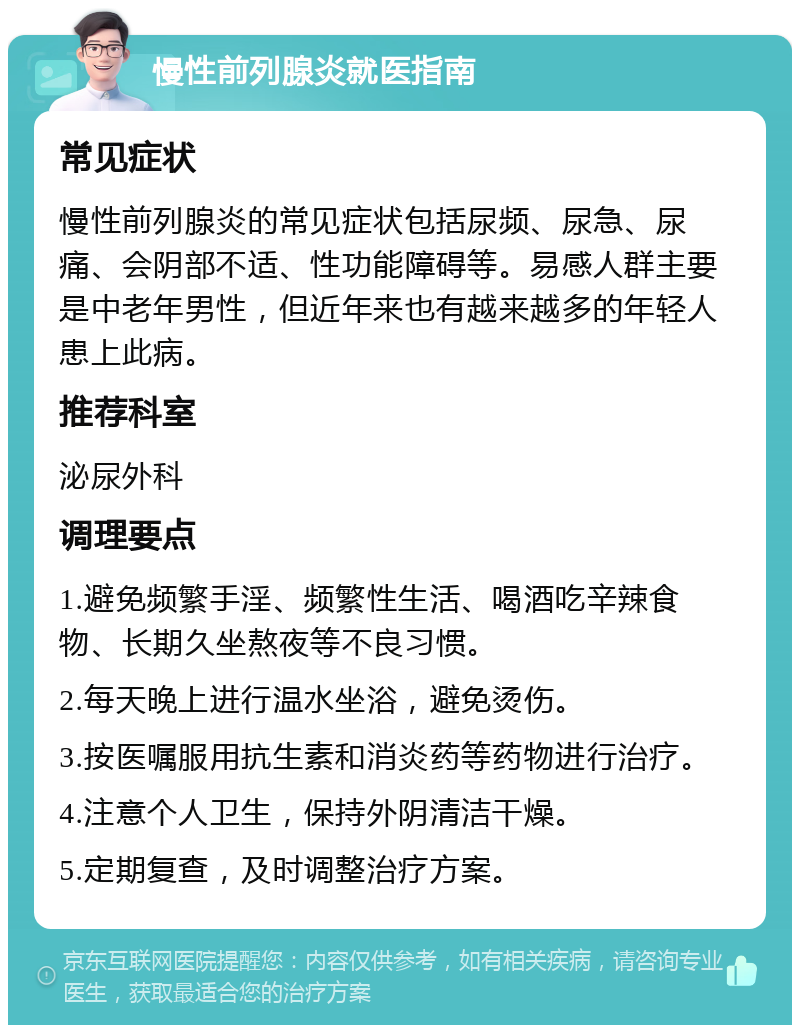 慢性前列腺炎就医指南 常见症状 慢性前列腺炎的常见症状包括尿频、尿急、尿痛、会阴部不适、性功能障碍等。易感人群主要是中老年男性，但近年来也有越来越多的年轻人患上此病。 推荐科室 泌尿外科 调理要点 1.避免频繁手淫、频繁性生活、喝酒吃辛辣食物、长期久坐熬夜等不良习惯。 2.每天晚上进行温水坐浴，避免烫伤。 3.按医嘱服用抗生素和消炎药等药物进行治疗。 4.注意个人卫生，保持外阴清洁干燥。 5.定期复查，及时调整治疗方案。