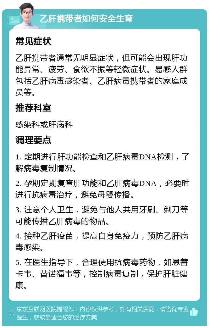 乙肝携带者如何安全生育 常见症状 乙肝携带者通常无明显症状，但可能会出现肝功能异常、疲劳、食欲不振等轻微症状。易感人群包括乙肝病毒感染者、乙肝病毒携带者的家庭成员等。 推荐科室 感染科或肝病科 调理要点 1. 定期进行肝功能检查和乙肝病毒DNA检测，了解病毒复制情况。 2. 孕期定期复查肝功能和乙肝病毒DNA，必要时进行抗病毒治疗，避免母婴传播。 3. 注意个人卫生，避免与他人共用牙刷、剃刀等可能传播乙肝病毒的物品。 4. 接种乙肝疫苗，提高自身免疫力，预防乙肝病毒感染。 5. 在医生指导下，合理使用抗病毒药物，如恩替卡韦、替诺福韦等，控制病毒复制，保护肝脏健康。