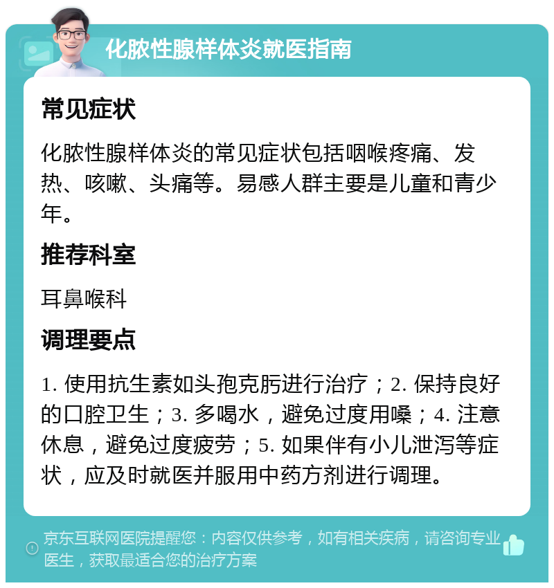 化脓性腺样体炎就医指南 常见症状 化脓性腺样体炎的常见症状包括咽喉疼痛、发热、咳嗽、头痛等。易感人群主要是儿童和青少年。 推荐科室 耳鼻喉科 调理要点 1. 使用抗生素如头孢克肟进行治疗；2. 保持良好的口腔卫生；3. 多喝水，避免过度用嗓；4. 注意休息，避免过度疲劳；5. 如果伴有小儿泄泻等症状，应及时就医并服用中药方剂进行调理。