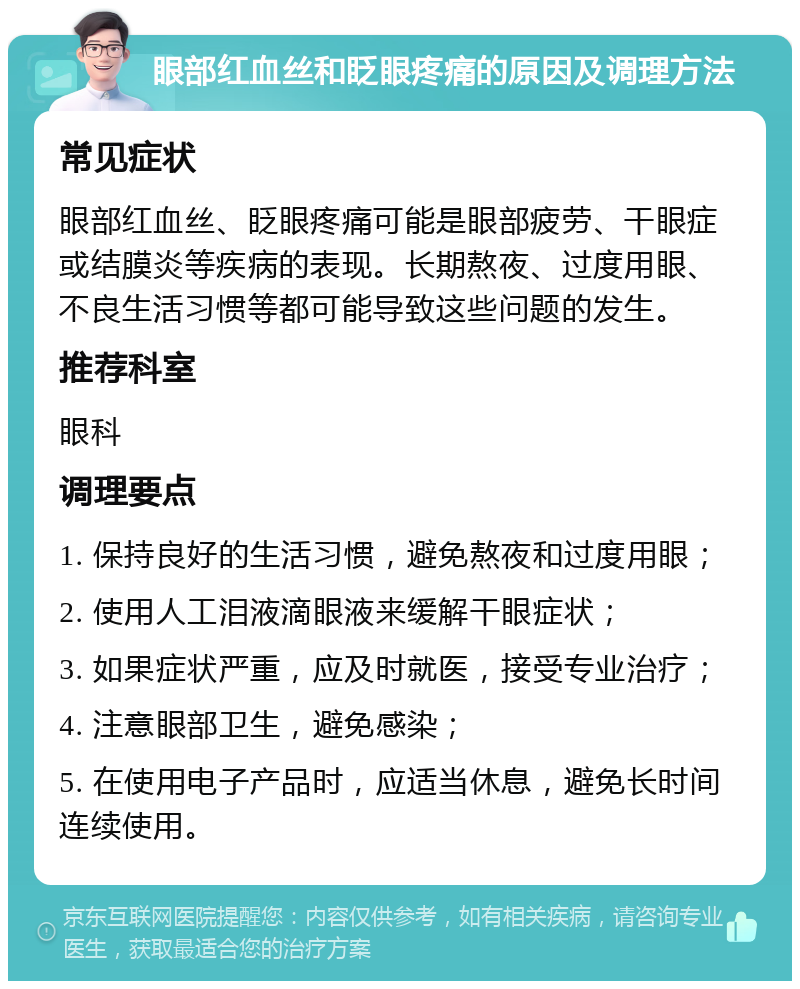 眼部红血丝和眨眼疼痛的原因及调理方法 常见症状 眼部红血丝、眨眼疼痛可能是眼部疲劳、干眼症或结膜炎等疾病的表现。长期熬夜、过度用眼、不良生活习惯等都可能导致这些问题的发生。 推荐科室 眼科 调理要点 1. 保持良好的生活习惯，避免熬夜和过度用眼； 2. 使用人工泪液滴眼液来缓解干眼症状； 3. 如果症状严重，应及时就医，接受专业治疗； 4. 注意眼部卫生，避免感染； 5. 在使用电子产品时，应适当休息，避免长时间连续使用。