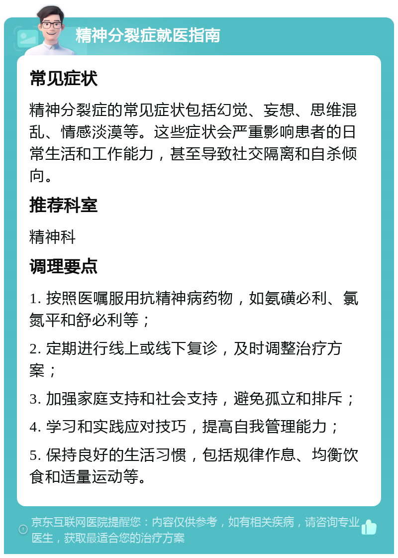 精神分裂症就医指南 常见症状 精神分裂症的常见症状包括幻觉、妄想、思维混乱、情感淡漠等。这些症状会严重影响患者的日常生活和工作能力，甚至导致社交隔离和自杀倾向。 推荐科室 精神科 调理要点 1. 按照医嘱服用抗精神病药物，如氨磺必利、氯氮平和舒必利等； 2. 定期进行线上或线下复诊，及时调整治疗方案； 3. 加强家庭支持和社会支持，避免孤立和排斥； 4. 学习和实践应对技巧，提高自我管理能力； 5. 保持良好的生活习惯，包括规律作息、均衡饮食和适量运动等。