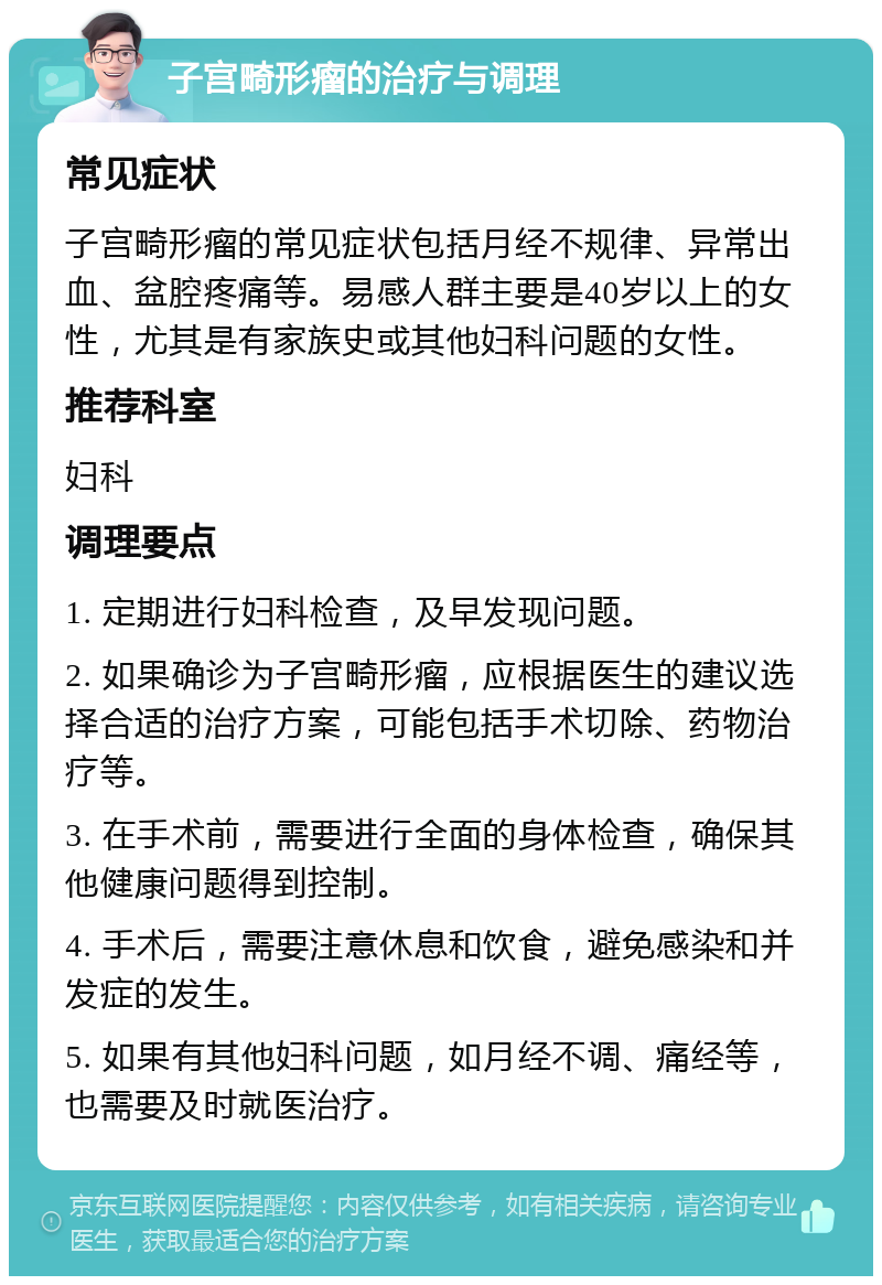 子宫畸形瘤的治疗与调理 常见症状 子宫畸形瘤的常见症状包括月经不规律、异常出血、盆腔疼痛等。易感人群主要是40岁以上的女性，尤其是有家族史或其他妇科问题的女性。 推荐科室 妇科 调理要点 1. 定期进行妇科检查，及早发现问题。 2. 如果确诊为子宫畸形瘤，应根据医生的建议选择合适的治疗方案，可能包括手术切除、药物治疗等。 3. 在手术前，需要进行全面的身体检查，确保其他健康问题得到控制。 4. 手术后，需要注意休息和饮食，避免感染和并发症的发生。 5. 如果有其他妇科问题，如月经不调、痛经等，也需要及时就医治疗。