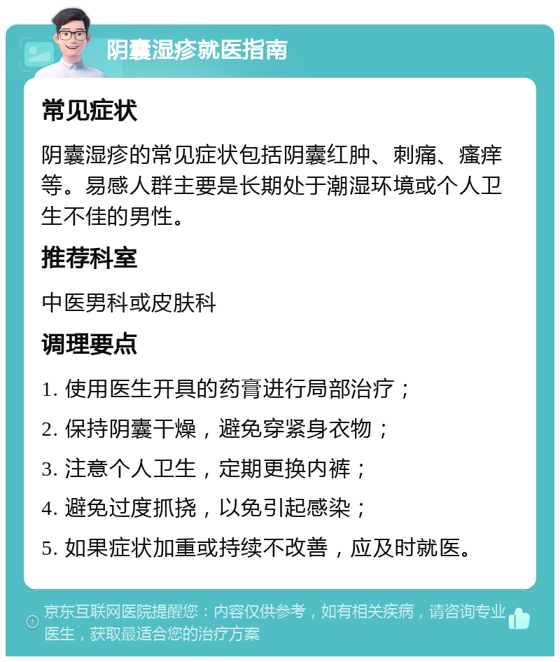 阴囊湿疹就医指南 常见症状 阴囊湿疹的常见症状包括阴囊红肿、刺痛、瘙痒等。易感人群主要是长期处于潮湿环境或个人卫生不佳的男性。 推荐科室 中医男科或皮肤科 调理要点 1. 使用医生开具的药膏进行局部治疗； 2. 保持阴囊干燥，避免穿紧身衣物； 3. 注意个人卫生，定期更换内裤； 4. 避免过度抓挠，以免引起感染； 5. 如果症状加重或持续不改善，应及时就医。