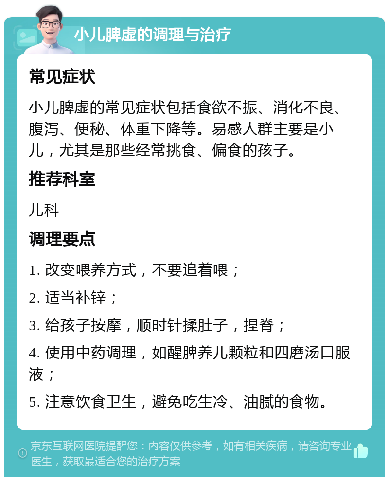 小儿脾虚的调理与治疗 常见症状 小儿脾虚的常见症状包括食欲不振、消化不良、腹泻、便秘、体重下降等。易感人群主要是小儿，尤其是那些经常挑食、偏食的孩子。 推荐科室 儿科 调理要点 1. 改变喂养方式，不要追着喂； 2. 适当补锌； 3. 给孩子按摩，顺时针揉肚子，捏脊； 4. 使用中药调理，如醒脾养儿颗粒和四磨汤口服液； 5. 注意饮食卫生，避免吃生冷、油腻的食物。