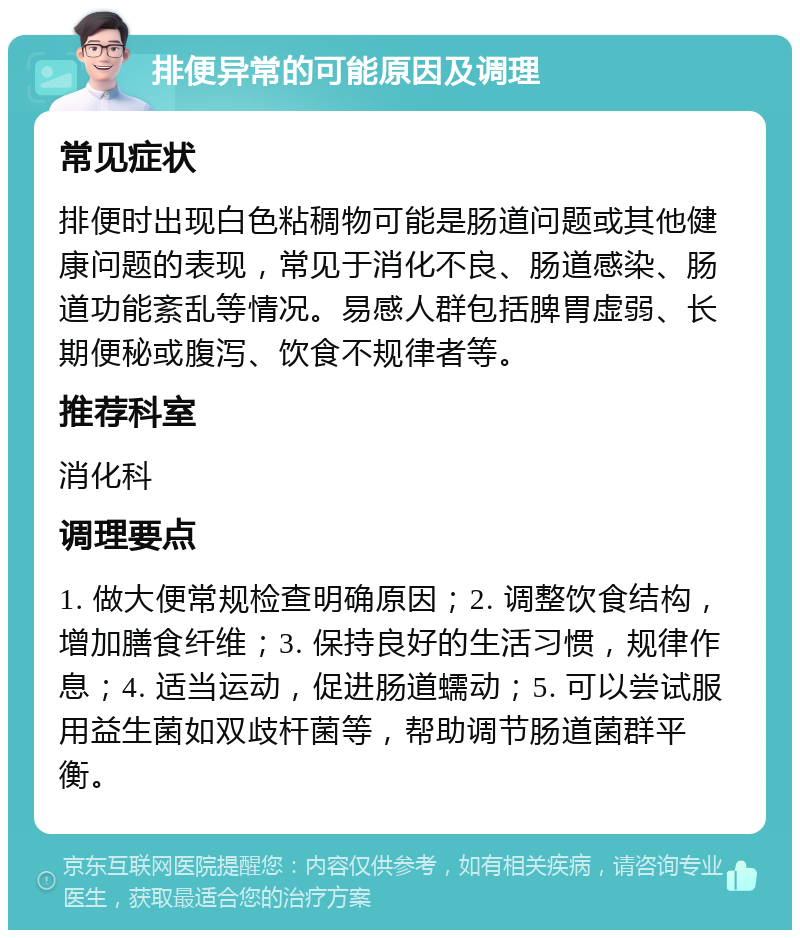 排便异常的可能原因及调理 常见症状 排便时出现白色粘稠物可能是肠道问题或其他健康问题的表现，常见于消化不良、肠道感染、肠道功能紊乱等情况。易感人群包括脾胃虚弱、长期便秘或腹泻、饮食不规律者等。 推荐科室 消化科 调理要点 1. 做大便常规检查明确原因；2. 调整饮食结构，增加膳食纤维；3. 保持良好的生活习惯，规律作息；4. 适当运动，促进肠道蠕动；5. 可以尝试服用益生菌如双歧杆菌等，帮助调节肠道菌群平衡。