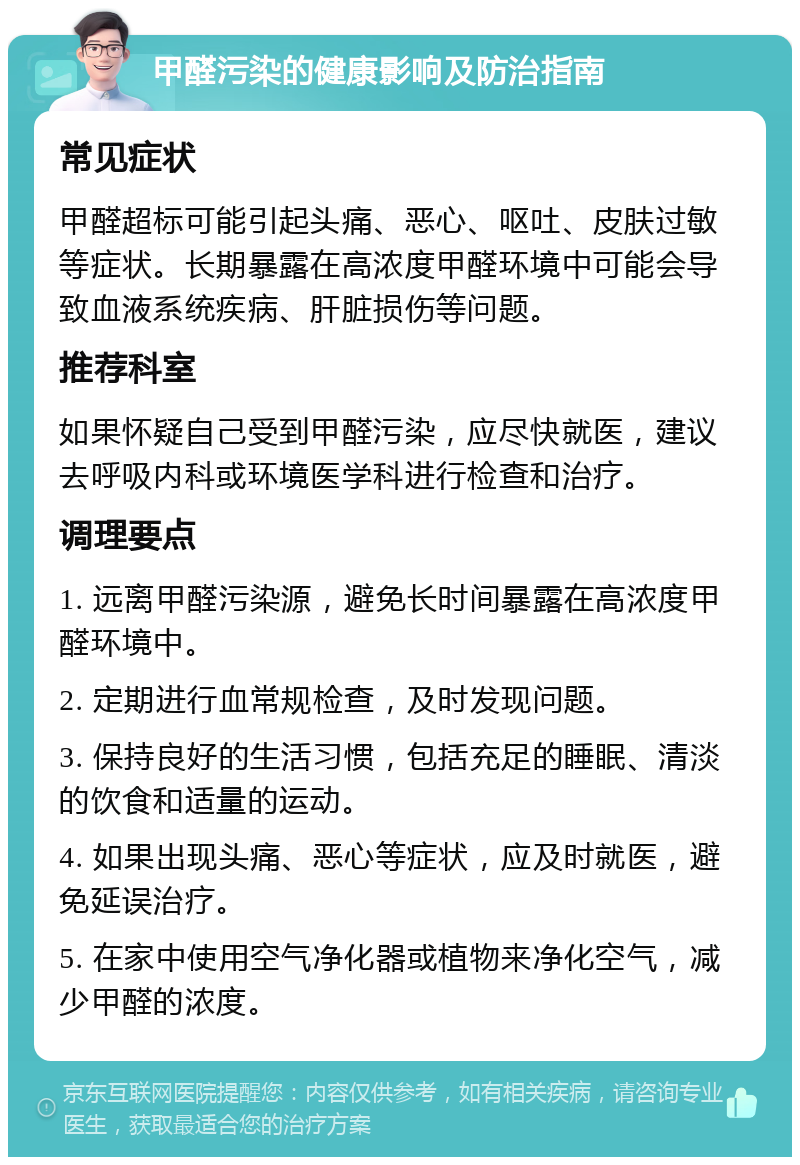 甲醛污染的健康影响及防治指南 常见症状 甲醛超标可能引起头痛、恶心、呕吐、皮肤过敏等症状。长期暴露在高浓度甲醛环境中可能会导致血液系统疾病、肝脏损伤等问题。 推荐科室 如果怀疑自己受到甲醛污染，应尽快就医，建议去呼吸内科或环境医学科进行检查和治疗。 调理要点 1. 远离甲醛污染源，避免长时间暴露在高浓度甲醛环境中。 2. 定期进行血常规检查，及时发现问题。 3. 保持良好的生活习惯，包括充足的睡眠、清淡的饮食和适量的运动。 4. 如果出现头痛、恶心等症状，应及时就医，避免延误治疗。 5. 在家中使用空气净化器或植物来净化空气，减少甲醛的浓度。