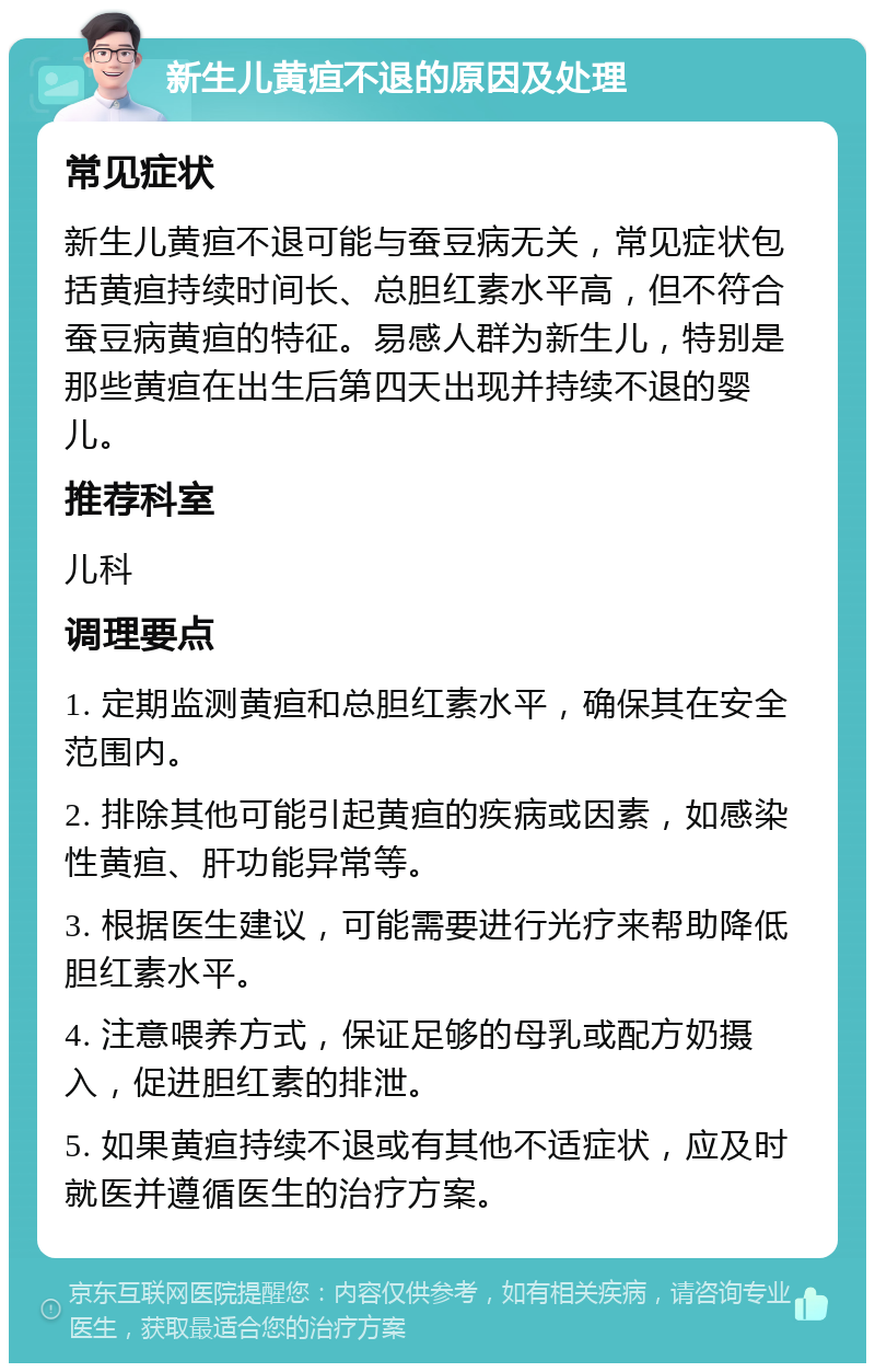 新生儿黄疸不退的原因及处理 常见症状 新生儿黄疸不退可能与蚕豆病无关，常见症状包括黄疸持续时间长、总胆红素水平高，但不符合蚕豆病黄疸的特征。易感人群为新生儿，特别是那些黄疸在出生后第四天出现并持续不退的婴儿。 推荐科室 儿科 调理要点 1. 定期监测黄疸和总胆红素水平，确保其在安全范围内。 2. 排除其他可能引起黄疸的疾病或因素，如感染性黄疸、肝功能异常等。 3. 根据医生建议，可能需要进行光疗来帮助降低胆红素水平。 4. 注意喂养方式，保证足够的母乳或配方奶摄入，促进胆红素的排泄。 5. 如果黄疸持续不退或有其他不适症状，应及时就医并遵循医生的治疗方案。