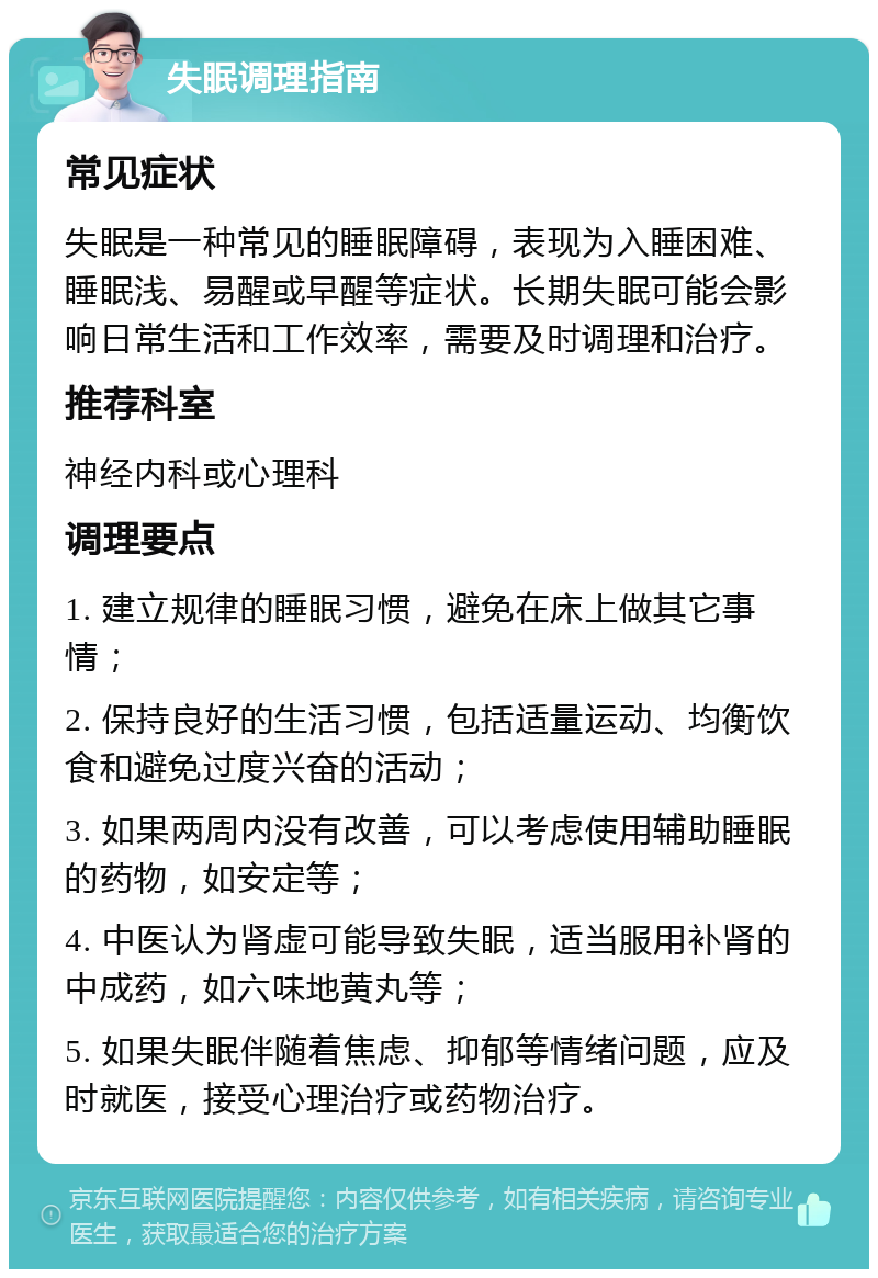 失眠调理指南 常见症状 失眠是一种常见的睡眠障碍，表现为入睡困难、睡眠浅、易醒或早醒等症状。长期失眠可能会影响日常生活和工作效率，需要及时调理和治疗。 推荐科室 神经内科或心理科 调理要点 1. 建立规律的睡眠习惯，避免在床上做其它事情； 2. 保持良好的生活习惯，包括适量运动、均衡饮食和避免过度兴奋的活动； 3. 如果两周内没有改善，可以考虑使用辅助睡眠的药物，如安定等； 4. 中医认为肾虚可能导致失眠，适当服用补肾的中成药，如六味地黄丸等； 5. 如果失眠伴随着焦虑、抑郁等情绪问题，应及时就医，接受心理治疗或药物治疗。