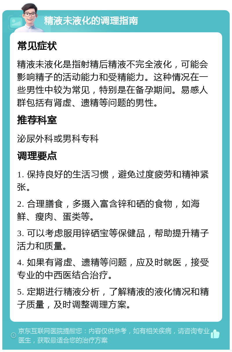 精液未液化的调理指南 常见症状 精液未液化是指射精后精液不完全液化，可能会影响精子的活动能力和受精能力。这种情况在一些男性中较为常见，特别是在备孕期间。易感人群包括有肾虚、遗精等问题的男性。 推荐科室 泌尿外科或男科专科 调理要点 1. 保持良好的生活习惯，避免过度疲劳和精神紧张。 2. 合理膳食，多摄入富含锌和硒的食物，如海鲜、瘦肉、蛋类等。 3. 可以考虑服用锌硒宝等保健品，帮助提升精子活力和质量。 4. 如果有肾虚、遗精等问题，应及时就医，接受专业的中西医结合治疗。 5. 定期进行精液分析，了解精液的液化情况和精子质量，及时调整调理方案。