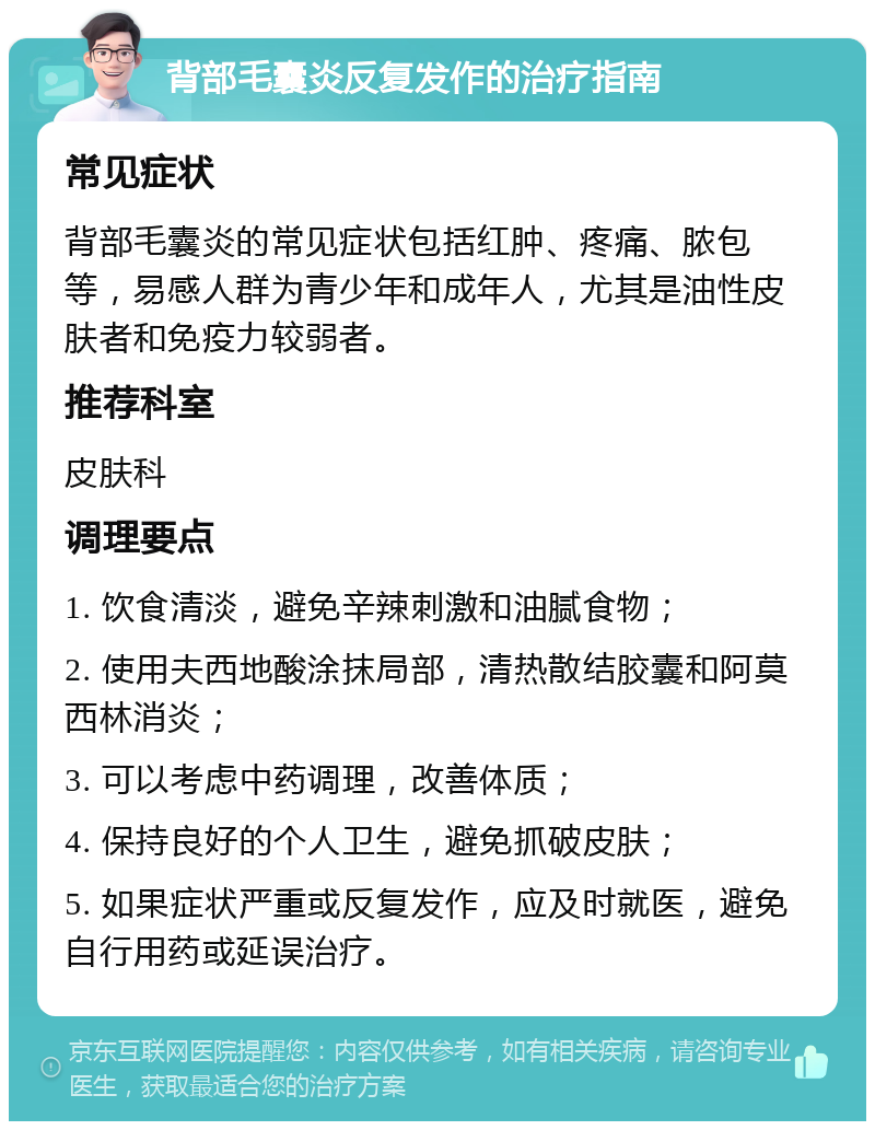 背部毛囊炎反复发作的治疗指南 常见症状 背部毛囊炎的常见症状包括红肿、疼痛、脓包等，易感人群为青少年和成年人，尤其是油性皮肤者和免疫力较弱者。 推荐科室 皮肤科 调理要点 1. 饮食清淡，避免辛辣刺激和油腻食物； 2. 使用夫西地酸涂抹局部，清热散结胶囊和阿莫西林消炎； 3. 可以考虑中药调理，改善体质； 4. 保持良好的个人卫生，避免抓破皮肤； 5. 如果症状严重或反复发作，应及时就医，避免自行用药或延误治疗。