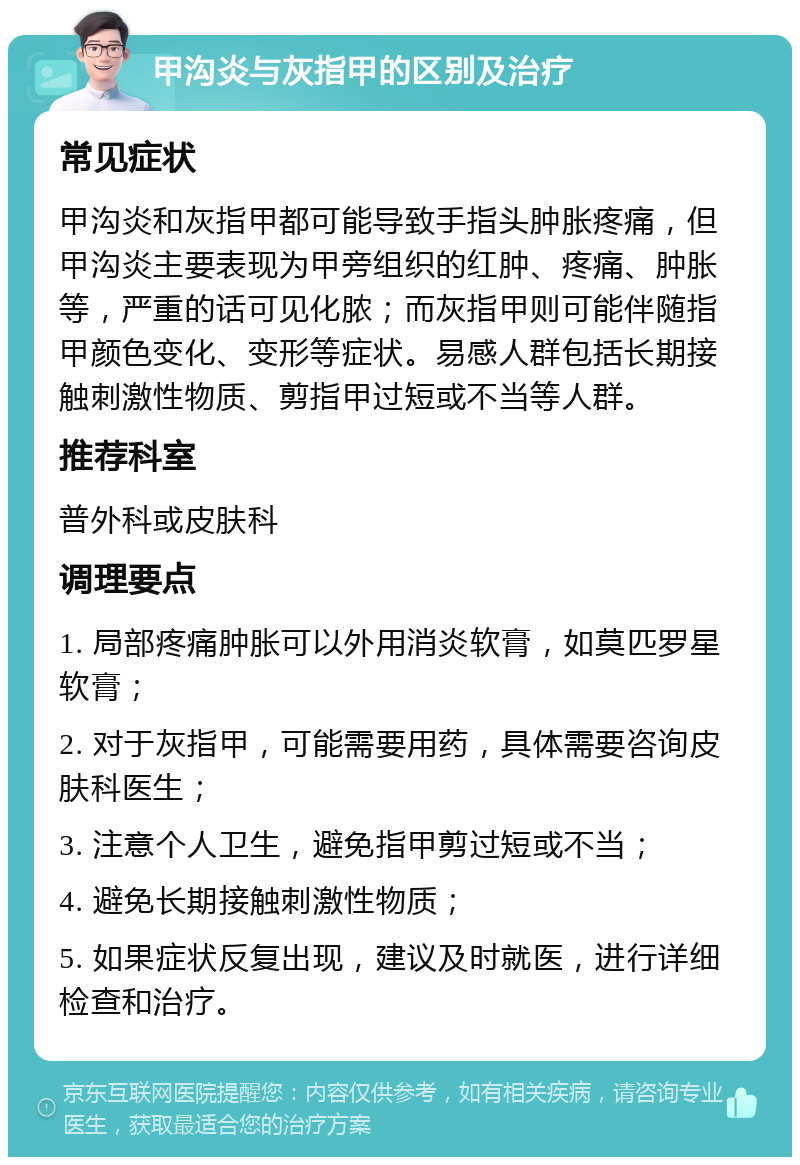 甲沟炎与灰指甲的区别及治疗 常见症状 甲沟炎和灰指甲都可能导致手指头肿胀疼痛，但甲沟炎主要表现为甲旁组织的红肿、疼痛、肿胀等，严重的话可见化脓；而灰指甲则可能伴随指甲颜色变化、变形等症状。易感人群包括长期接触刺激性物质、剪指甲过短或不当等人群。 推荐科室 普外科或皮肤科 调理要点 1. 局部疼痛肿胀可以外用消炎软膏，如莫匹罗星软膏； 2. 对于灰指甲，可能需要用药，具体需要咨询皮肤科医生； 3. 注意个人卫生，避免指甲剪过短或不当； 4. 避免长期接触刺激性物质； 5. 如果症状反复出现，建议及时就医，进行详细检查和治疗。