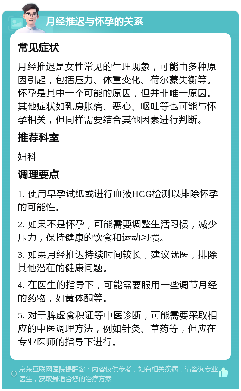 月经推迟与怀孕的关系 常见症状 月经推迟是女性常见的生理现象，可能由多种原因引起，包括压力、体重变化、荷尔蒙失衡等。怀孕是其中一个可能的原因，但并非唯一原因。其他症状如乳房胀痛、恶心、呕吐等也可能与怀孕相关，但同样需要结合其他因素进行判断。 推荐科室 妇科 调理要点 1. 使用早孕试纸或进行血液HCG检测以排除怀孕的可能性。 2. 如果不是怀孕，可能需要调整生活习惯，减少压力，保持健康的饮食和运动习惯。 3. 如果月经推迟持续时间较长，建议就医，排除其他潜在的健康问题。 4. 在医生的指导下，可能需要服用一些调节月经的药物，如黄体酮等。 5. 对于脾虚食积证等中医诊断，可能需要采取相应的中医调理方法，例如针灸、草药等，但应在专业医师的指导下进行。