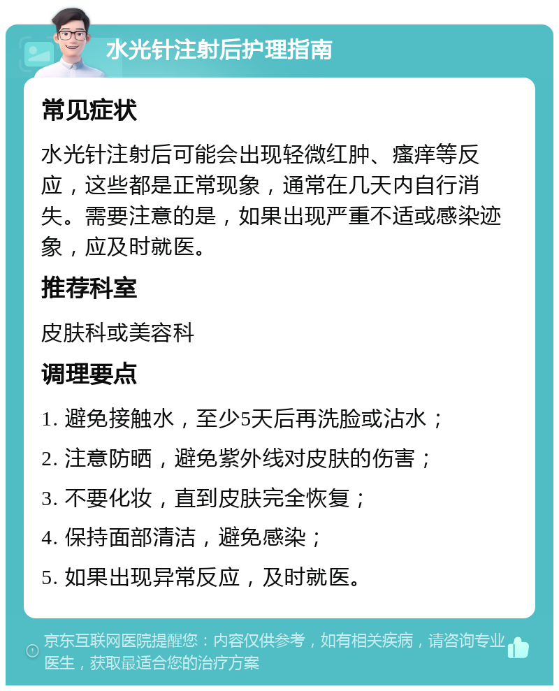 水光针注射后护理指南 常见症状 水光针注射后可能会出现轻微红肿、瘙痒等反应，这些都是正常现象，通常在几天内自行消失。需要注意的是，如果出现严重不适或感染迹象，应及时就医。 推荐科室 皮肤科或美容科 调理要点 1. 避免接触水，至少5天后再洗脸或沾水； 2. 注意防晒，避免紫外线对皮肤的伤害； 3. 不要化妆，直到皮肤完全恢复； 4. 保持面部清洁，避免感染； 5. 如果出现异常反应，及时就医。