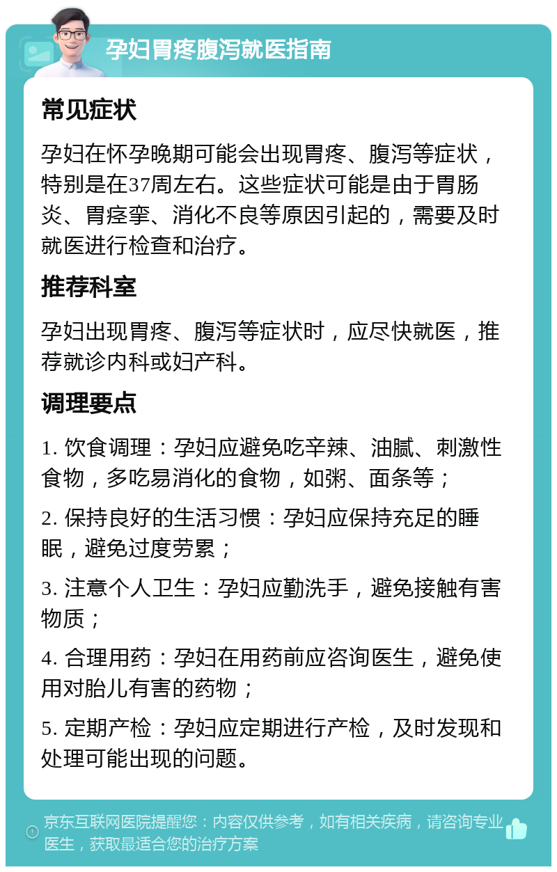 孕妇胃疼腹泻就医指南 常见症状 孕妇在怀孕晚期可能会出现胃疼、腹泻等症状，特别是在37周左右。这些症状可能是由于胃肠炎、胃痉挛、消化不良等原因引起的，需要及时就医进行检查和治疗。 推荐科室 孕妇出现胃疼、腹泻等症状时，应尽快就医，推荐就诊内科或妇产科。 调理要点 1. 饮食调理：孕妇应避免吃辛辣、油腻、刺激性食物，多吃易消化的食物，如粥、面条等； 2. 保持良好的生活习惯：孕妇应保持充足的睡眠，避免过度劳累； 3. 注意个人卫生：孕妇应勤洗手，避免接触有害物质； 4. 合理用药：孕妇在用药前应咨询医生，避免使用对胎儿有害的药物； 5. 定期产检：孕妇应定期进行产检，及时发现和处理可能出现的问题。