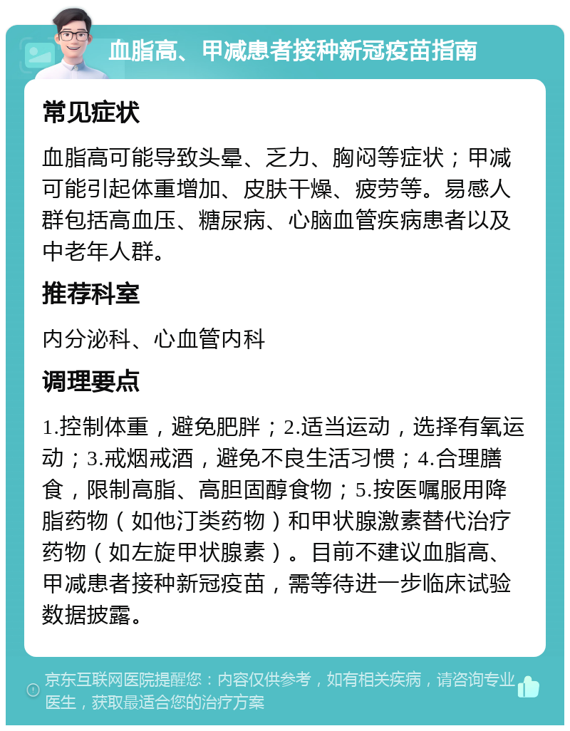 血脂高、甲减患者接种新冠疫苗指南 常见症状 血脂高可能导致头晕、乏力、胸闷等症状；甲减可能引起体重增加、皮肤干燥、疲劳等。易感人群包括高血压、糖尿病、心脑血管疾病患者以及中老年人群。 推荐科室 内分泌科、心血管内科 调理要点 1.控制体重，避免肥胖；2.适当运动，选择有氧运动；3.戒烟戒酒，避免不良生活习惯；4.合理膳食，限制高脂、高胆固醇食物；5.按医嘱服用降脂药物（如他汀类药物）和甲状腺激素替代治疗药物（如左旋甲状腺素）。目前不建议血脂高、甲减患者接种新冠疫苗，需等待进一步临床试验数据披露。