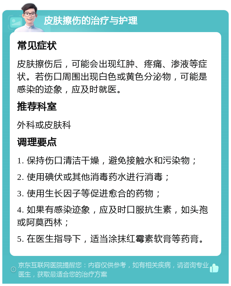 皮肤擦伤的治疗与护理 常见症状 皮肤擦伤后，可能会出现红肿、疼痛、渗液等症状。若伤口周围出现白色或黄色分泌物，可能是感染的迹象，应及时就医。 推荐科室 外科或皮肤科 调理要点 1. 保持伤口清洁干燥，避免接触水和污染物； 2. 使用碘伏或其他消毒药水进行消毒； 3. 使用生长因子等促进愈合的药物； 4. 如果有感染迹象，应及时口服抗生素，如头孢或阿莫西林； 5. 在医生指导下，适当涂抹红霉素软膏等药膏。