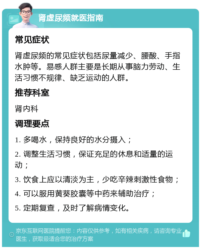 肾虚尿频就医指南 常见症状 肾虚尿频的常见症状包括尿量减少、腰酸、手指水肿等。易感人群主要是长期从事脑力劳动、生活习惯不规律、缺乏运动的人群。 推荐科室 肾内科 调理要点 1. 多喝水，保持良好的水分摄入； 2. 调整生活习惯，保证充足的休息和适量的运动； 3. 饮食上应以清淡为主，少吃辛辣刺激性食物； 4. 可以服用黄葵胶囊等中药来辅助治疗； 5. 定期复查，及时了解病情变化。