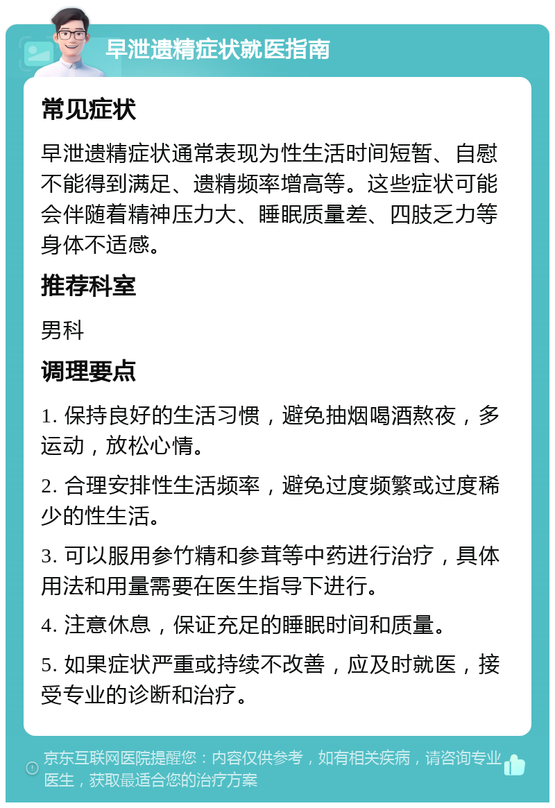 早泄遗精症状就医指南 常见症状 早泄遗精症状通常表现为性生活时间短暂、自慰不能得到满足、遗精频率增高等。这些症状可能会伴随着精神压力大、睡眠质量差、四肢乏力等身体不适感。 推荐科室 男科 调理要点 1. 保持良好的生活习惯，避免抽烟喝酒熬夜，多运动，放松心情。 2. 合理安排性生活频率，避免过度频繁或过度稀少的性生活。 3. 可以服用参竹精和参茸等中药进行治疗，具体用法和用量需要在医生指导下进行。 4. 注意休息，保证充足的睡眠时间和质量。 5. 如果症状严重或持续不改善，应及时就医，接受专业的诊断和治疗。