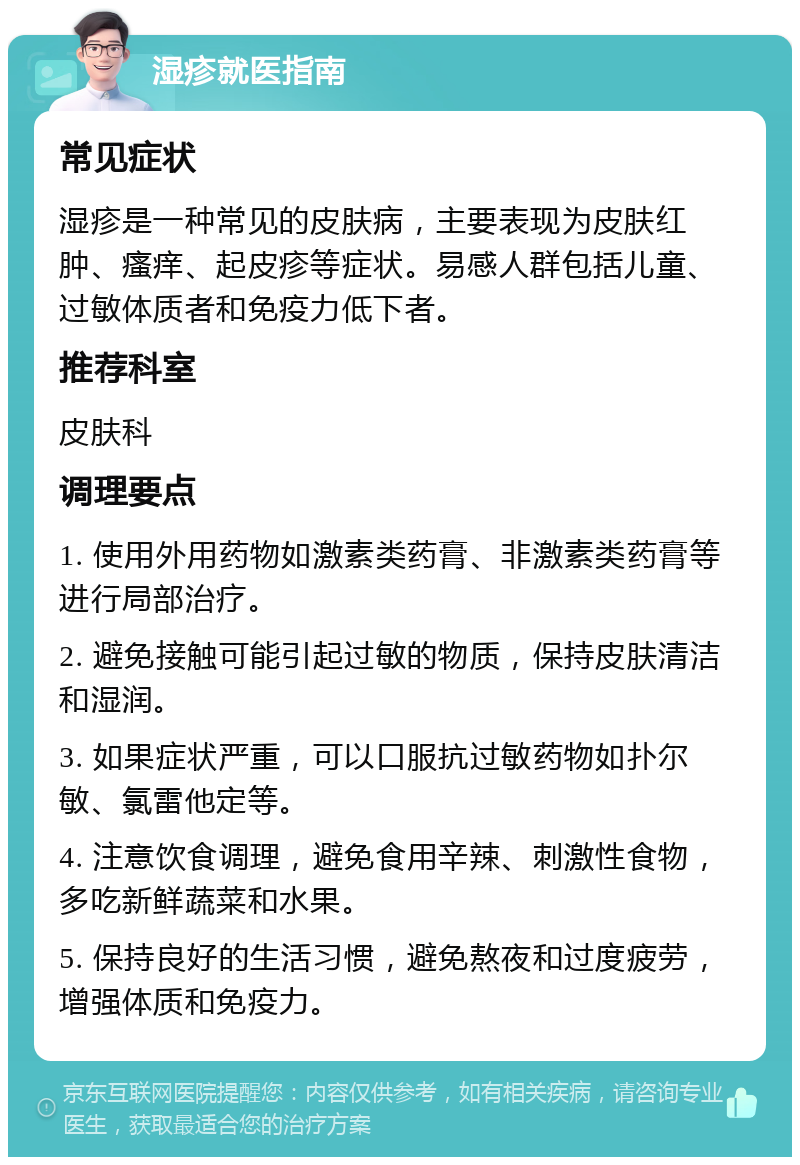 湿疹就医指南 常见症状 湿疹是一种常见的皮肤病，主要表现为皮肤红肿、瘙痒、起皮疹等症状。易感人群包括儿童、过敏体质者和免疫力低下者。 推荐科室 皮肤科 调理要点 1. 使用外用药物如激素类药膏、非激素类药膏等进行局部治疗。 2. 避免接触可能引起过敏的物质，保持皮肤清洁和湿润。 3. 如果症状严重，可以口服抗过敏药物如扑尔敏、氯雷他定等。 4. 注意饮食调理，避免食用辛辣、刺激性食物，多吃新鲜蔬菜和水果。 5. 保持良好的生活习惯，避免熬夜和过度疲劳，增强体质和免疫力。