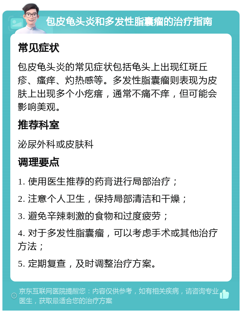 包皮龟头炎和多发性脂囊瘤的治疗指南 常见症状 包皮龟头炎的常见症状包括龟头上出现红斑丘疹、瘙痒、灼热感等。多发性脂囊瘤则表现为皮肤上出现多个小疙瘩，通常不痛不痒，但可能会影响美观。 推荐科室 泌尿外科或皮肤科 调理要点 1. 使用医生推荐的药膏进行局部治疗； 2. 注意个人卫生，保持局部清洁和干燥； 3. 避免辛辣刺激的食物和过度疲劳； 4. 对于多发性脂囊瘤，可以考虑手术或其他治疗方法； 5. 定期复查，及时调整治疗方案。