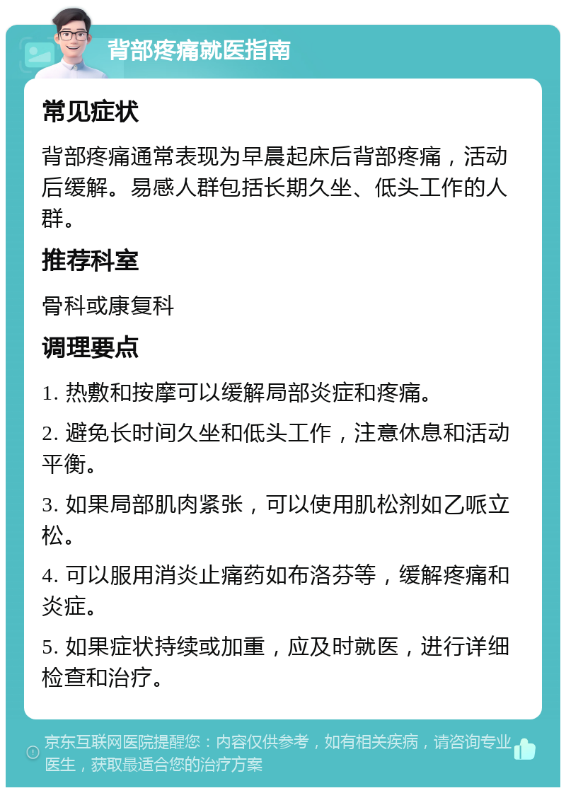 背部疼痛就医指南 常见症状 背部疼痛通常表现为早晨起床后背部疼痛，活动后缓解。易感人群包括长期久坐、低头工作的人群。 推荐科室 骨科或康复科 调理要点 1. 热敷和按摩可以缓解局部炎症和疼痛。 2. 避免长时间久坐和低头工作，注意休息和活动平衡。 3. 如果局部肌肉紧张，可以使用肌松剂如乙哌立松。 4. 可以服用消炎止痛药如布洛芬等，缓解疼痛和炎症。 5. 如果症状持续或加重，应及时就医，进行详细检查和治疗。