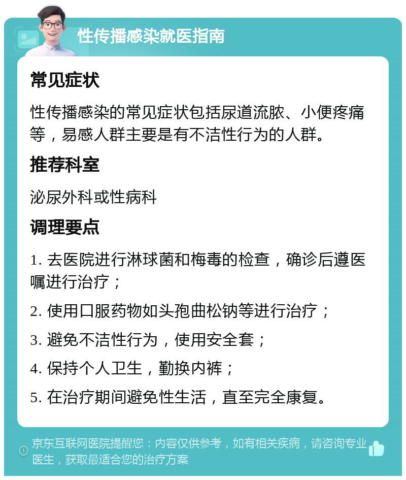 性传播感染就医指南 常见症状 性传播感染的常见症状包括尿道流脓、小便疼痛等，易感人群主要是有不洁性行为的人群。 推荐科室 泌尿外科或性病科 调理要点 1. 去医院进行淋球菌和梅毒的检查，确诊后遵医嘱进行治疗； 2. 使用口服药物如头孢曲松钠等进行治疗； 3. 避免不洁性行为，使用安全套； 4. 保持个人卫生，勤换内裤； 5. 在治疗期间避免性生活，直至完全康复。