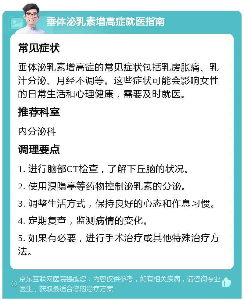 垂体泌乳素增高症就医指南 常见症状 垂体泌乳素增高症的常见症状包括乳房胀痛、乳汁分泌、月经不调等。这些症状可能会影响女性的日常生活和心理健康，需要及时就医。 推荐科室 内分泌科 调理要点 1. 进行脑部CT检查，了解下丘脑的状况。 2. 使用溴隐亭等药物控制泌乳素的分泌。 3. 调整生活方式，保持良好的心态和作息习惯。 4. 定期复查，监测病情的变化。 5. 如果有必要，进行手术治疗或其他特殊治疗方法。