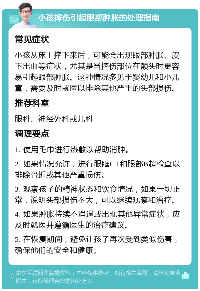 小孩摔伤引起眼部肿胀的处理指南 常见症状 小孩从床上摔下来后，可能会出现眼部肿胀、皮下出血等症状，尤其是当摔伤部位在额头时更容易引起眼部肿胀。这种情况多见于婴幼儿和小儿童，需要及时就医以排除其他严重的头部损伤。 推荐科室 眼科、神经外科或儿科 调理要点 1. 使用毛巾进行热敷以帮助消肿。 2. 如果情况允许，进行眼眶CT和眼部B超检查以排除骨折或其他严重损伤。 3. 观察孩子的精神状态和饮食情况，如果一切正常，说明头部损伤不大，可以继续观察和治疗。 4. 如果肿胀持续不消退或出现其他异常症状，应及时就医并遵循医生的治疗建议。 5. 在恢复期间，避免让孩子再次受到类似伤害，确保他们的安全和健康。