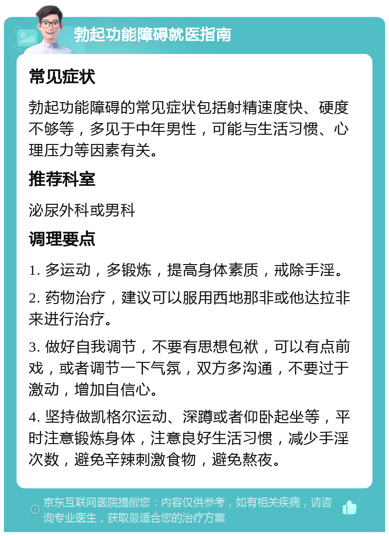 勃起功能障碍就医指南 常见症状 勃起功能障碍的常见症状包括射精速度快、硬度不够等，多见于中年男性，可能与生活习惯、心理压力等因素有关。 推荐科室 泌尿外科或男科 调理要点 1. 多运动，多锻炼，提高身体素质，戒除手淫。 2. 药物治疗，建议可以服用西地那非或他达拉非来进行治疗。 3. 做好自我调节，不要有思想包袱，可以有点前戏，或者调节一下气氛，双方多沟通，不要过于激动，增加自信心。 4. 坚持做凯格尔运动、深蹲或者仰卧起坐等，平时注意锻炼身体，注意良好生活习惯，减少手淫次数，避免辛辣刺激食物，避免熬夜。