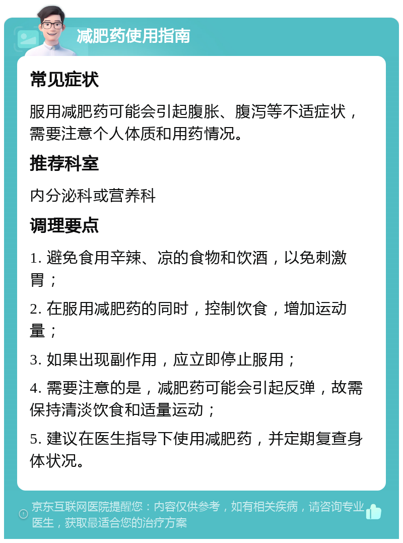 减肥药使用指南 常见症状 服用减肥药可能会引起腹胀、腹泻等不适症状，需要注意个人体质和用药情况。 推荐科室 内分泌科或营养科 调理要点 1. 避免食用辛辣、凉的食物和饮酒，以免刺激胃； 2. 在服用减肥药的同时，控制饮食，增加运动量； 3. 如果出现副作用，应立即停止服用； 4. 需要注意的是，减肥药可能会引起反弹，故需保持清淡饮食和适量运动； 5. 建议在医生指导下使用减肥药，并定期复查身体状况。