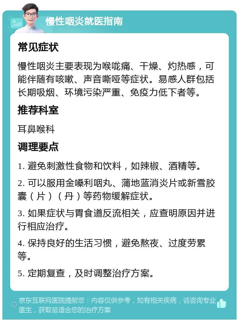 慢性咽炎就医指南 常见症状 慢性咽炎主要表现为喉咙痛、干燥、灼热感，可能伴随有咳嗽、声音嘶哑等症状。易感人群包括长期吸烟、环境污染严重、免疫力低下者等。 推荐科室 耳鼻喉科 调理要点 1. 避免刺激性食物和饮料，如辣椒、酒精等。 2. 可以服用金嗓利咽丸、蒲地蓝消炎片或新雪胶囊（片）（丹）等药物缓解症状。 3. 如果症状与胃食道反流相关，应查明原因并进行相应治疗。 4. 保持良好的生活习惯，避免熬夜、过度劳累等。 5. 定期复查，及时调整治疗方案。