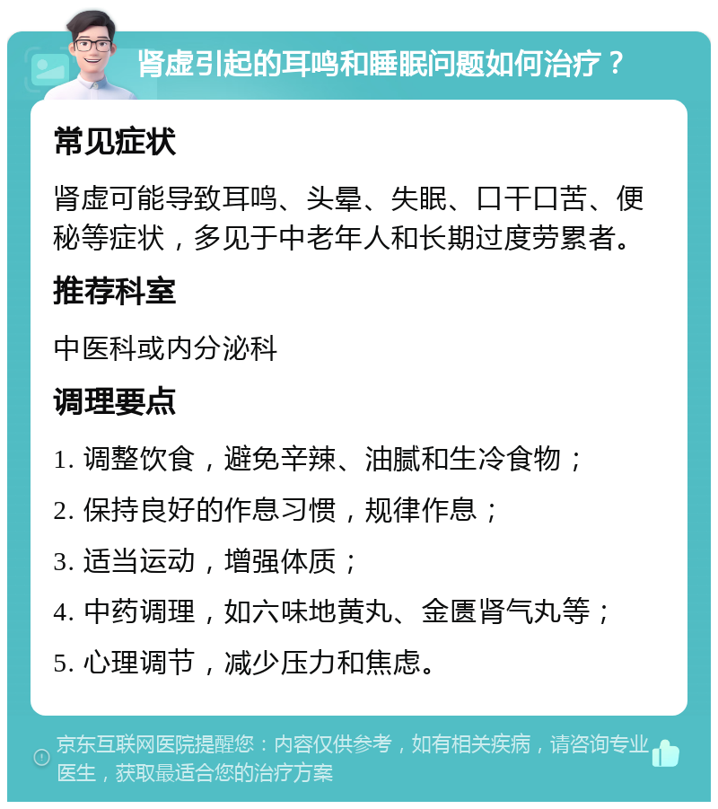 肾虚引起的耳鸣和睡眠问题如何治疗？ 常见症状 肾虚可能导致耳鸣、头晕、失眠、口干口苦、便秘等症状，多见于中老年人和长期过度劳累者。 推荐科室 中医科或内分泌科 调理要点 1. 调整饮食，避免辛辣、油腻和生冷食物； 2. 保持良好的作息习惯，规律作息； 3. 适当运动，增强体质； 4. 中药调理，如六味地黄丸、金匮肾气丸等； 5. 心理调节，减少压力和焦虑。