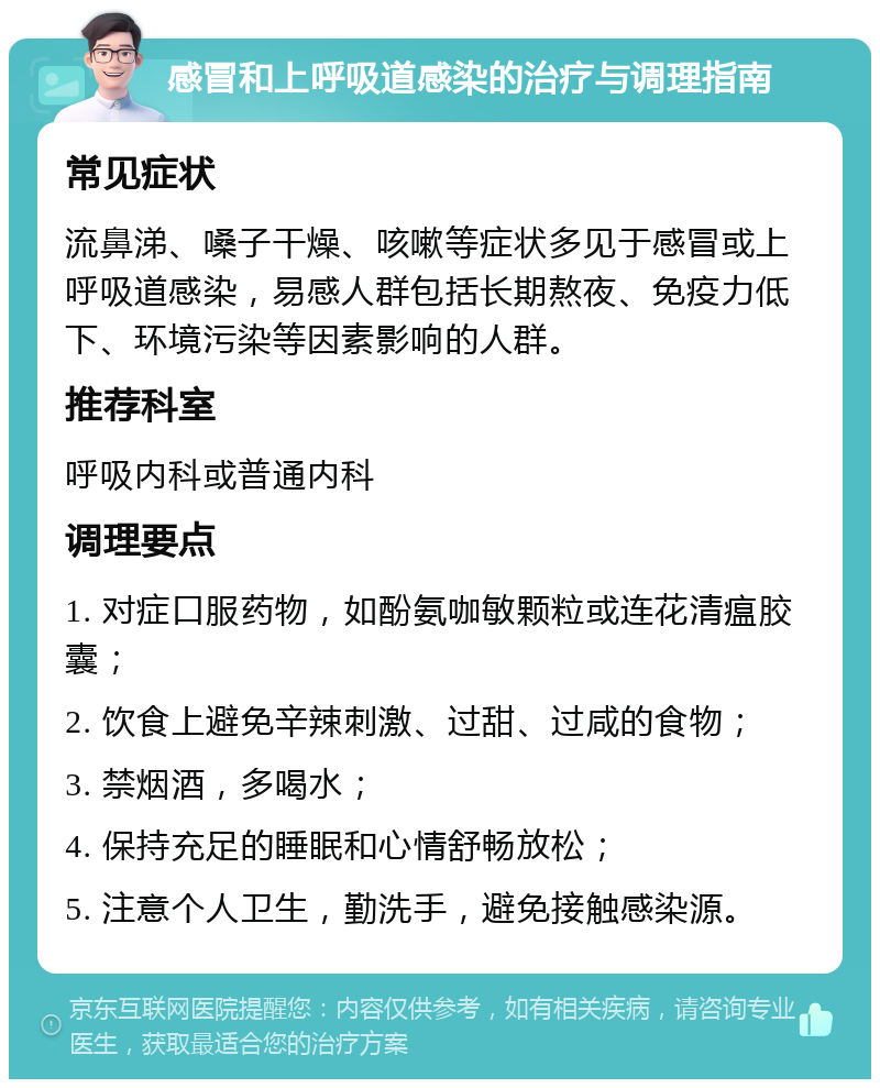 感冒和上呼吸道感染的治疗与调理指南 常见症状 流鼻涕、嗓子干燥、咳嗽等症状多见于感冒或上呼吸道感染，易感人群包括长期熬夜、免疫力低下、环境污染等因素影响的人群。 推荐科室 呼吸内科或普通内科 调理要点 1. 对症口服药物，如酚氨咖敏颗粒或连花清瘟胶囊； 2. 饮食上避免辛辣刺激、过甜、过咸的食物； 3. 禁烟酒，多喝水； 4. 保持充足的睡眠和心情舒畅放松； 5. 注意个人卫生，勤洗手，避免接触感染源。